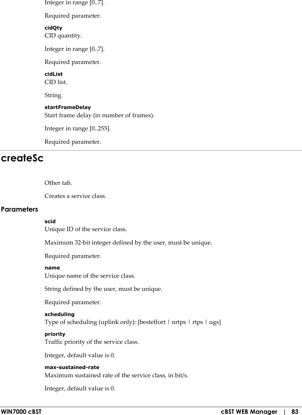  WiN7000 cBST  cBST WEB Manager   |   83 Integer in range [0..7]. Required parameter. cidQty CID quantity. Integer in range [0..7]. Required parameter. cidList CID list. String. startFrameDelay Start frame delay (in number of frames). Integer in range [0..255]. Required parameter. createSc Other tab. Creates a service class. Parameters scid Unique ID of the service class. Maximum 32-bit integer defined by the user, must be unique. Required parameter. name Unique name of the service class. String defined by the user, must be unique. Required parameter. scheduling Type of scheduling (uplink only): [besteffort | nrtps | rtps | ugs] priority Traffic priority of the service class. Integer, default value is 0. max-sustained-rate Maximum sustained rate of the service class, in bit/s. Integer, default value is 0. 