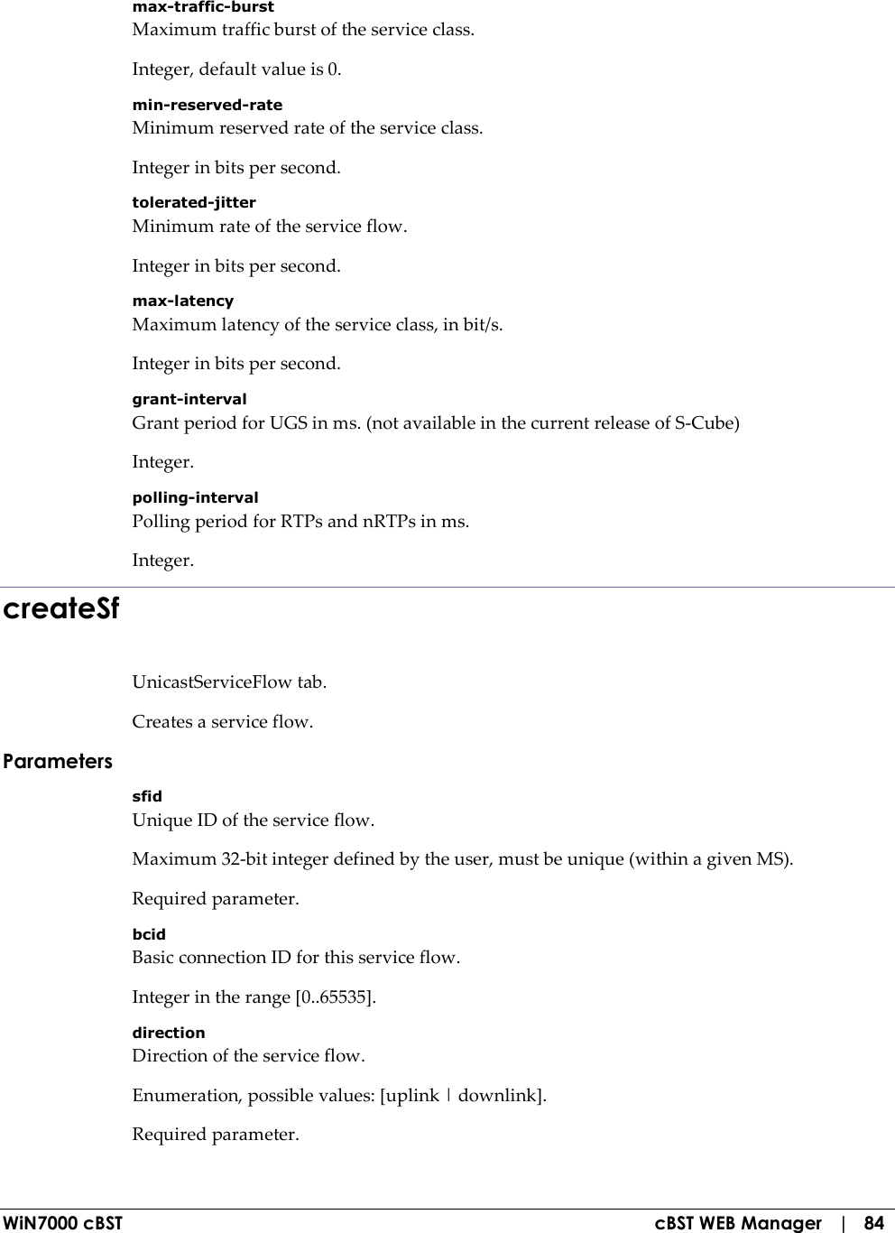  WiN7000 cBST  cBST WEB Manager   |   84 max-traffic-burst Maximum traffic burst of the service class. Integer, default value is 0. min-reserved-rate Minimum reserved rate of the service class. Integer in bits per second. tolerated-jitter Minimum rate of the service flow. Integer in bits per second. max-latency Maximum latency of the service class, in bit/s. Integer in bits per second. grant-interval Grant period for UGS in ms. (not available in the current release of S-Cube) Integer. polling-interval Polling period for RTPs and nRTPs in ms. Integer. createSf UnicastServiceFlow tab. Creates a service flow. Parameters sfid Unique ID of the service flow. Maximum 32-bit integer defined by the user, must be unique (within a given MS). Required parameter. bcid Basic connection ID for this service flow. Integer in the range [0..65535]. direction Direction of the service flow. Enumeration, possible values: [uplink | downlink]. Required parameter. 