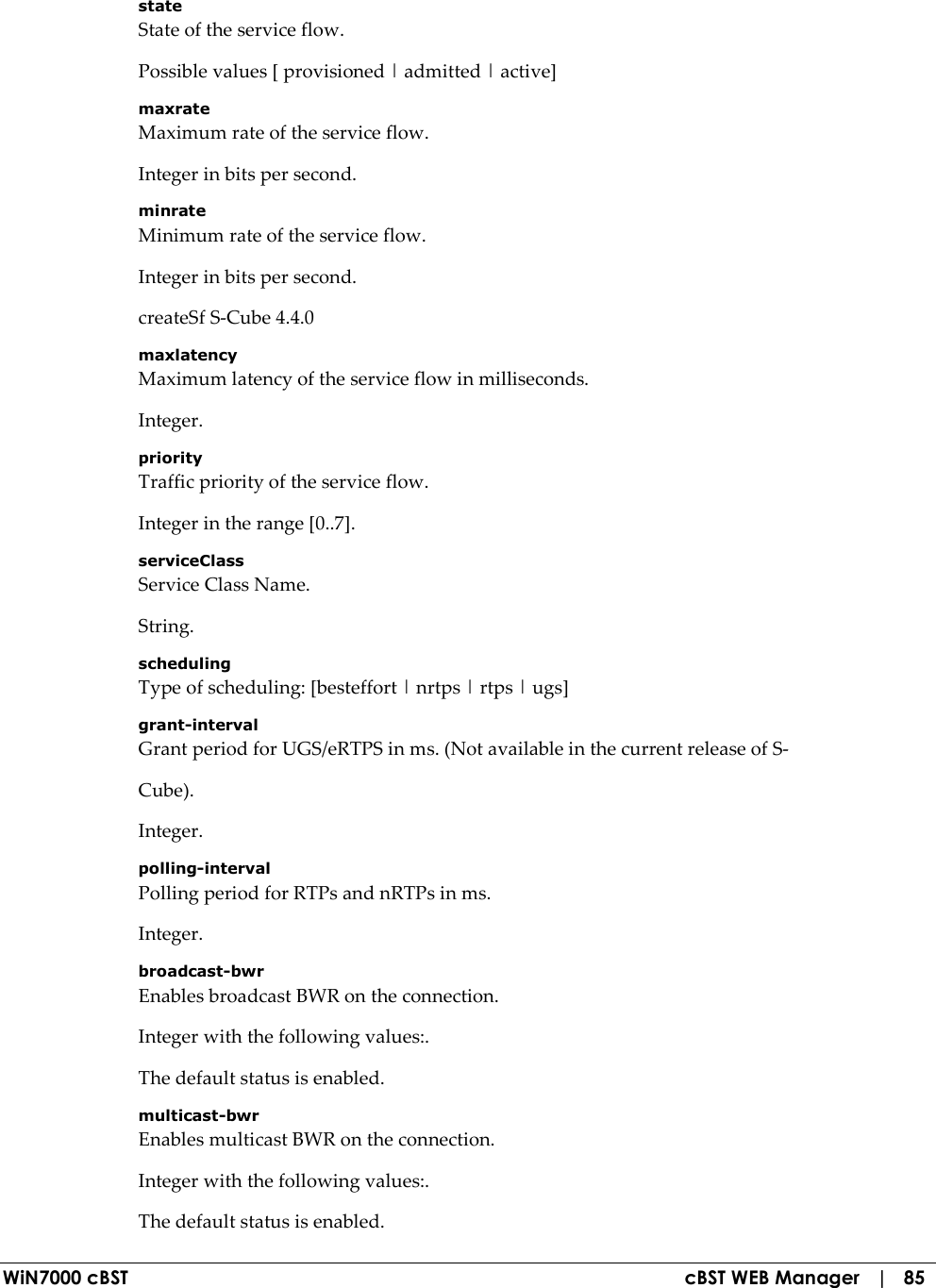  WiN7000 cBST  cBST WEB Manager   |   85 state State of the service flow. Possible values [ provisioned | admitted | active] maxrate Maximum rate of the service flow. Integer in bits per second. minrate Minimum rate of the service flow. Integer in bits per second. createSf S-Cube 4.4.0 maxlatency Maximum latency of the service flow in milliseconds. Integer. priority Traffic priority of the service flow. Integer in the range [0..7]. serviceClass Service Class Name. String. scheduling Type of scheduling: [besteffort | nrtps | rtps | ugs] grant-interval Grant period for UGS/eRTPS in ms. (Not available in the current release of S- Cube). Integer. polling-interval Polling period for RTPs and nRTPs in ms. Integer. broadcast-bwr Enables broadcast BWR on the connection. Integer with the following values:. The default status is enabled. multicast-bwr Enables multicast BWR on the connection. Integer with the following values:. The default status is enabled. 