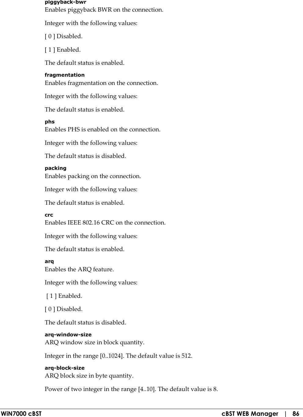  WiN7000 cBST  cBST WEB Manager   |   86 piggyback-bwr Enables piggyback BWR on the connection. Integer with the following values: [ 0 ] Disabled. [ 1 ] Enabled. The default status is enabled. fragmentation Enables fragmentation on the connection. Integer with the following values: The default status is enabled. phs Enables PHS is enabled on the connection. Integer with the following values: The default status is disabled. packing Enables packing on the connection. Integer with the following values: The default status is enabled. crc Enables IEEE 802.16 CRC on the connection. Integer with the following values: The default status is enabled. arq Enables the ARQ feature. Integer with the following values:  [ 1 ] Enabled. [ 0 ] Disabled. The default status is disabled. arq-window-size ARQ window size in block quantity. Integer in the range [0..1024]. The default value is 512. arq-block-size ARQ block size in byte quantity. Power of two integer in the range [4..10]. The default value is 8. 