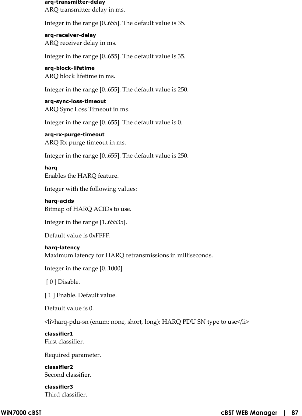  WiN7000 cBST  cBST WEB Manager   |   87 arq-transmitter-delay ARQ transmitter delay in ms. Integer in the range [0..655]. The default value is 35. arq-receiver-delay ARQ receiver delay in ms. Integer in the range [0..655]. The default value is 35. arq-block-lifetime ARQ block lifetime in ms. Integer in the range [0..655]. The default value is 250. arq-sync-loss-timeout ARQ Sync Loss Timeout in ms. Integer in the range [0..655]. The default value is 0. arq-rx-purge-timeout ARQ Rx purge timeout in ms. Integer in the range [0..655]. The default value is 250. harq Enables the HARQ feature. Integer with the following values: harq-acids Bitmap of HARQ ACIDs to use. Integer in the range [1..65535]. Default value is 0xFFFF. harq-latency Maximum latency for HARQ retransmissions in milliseconds. Integer in the range [0..1000].  [ 0 ] Disable. [ 1 ] Enable. Default value. Default value is 0. &lt;li&gt;harq-pdu-sn (enum: none, short, long): HARQ PDU SN type to use&lt;/li&gt; classifier1 First classifier. Required parameter. classifier2 Second classifier. classifier3 Third classifier. 