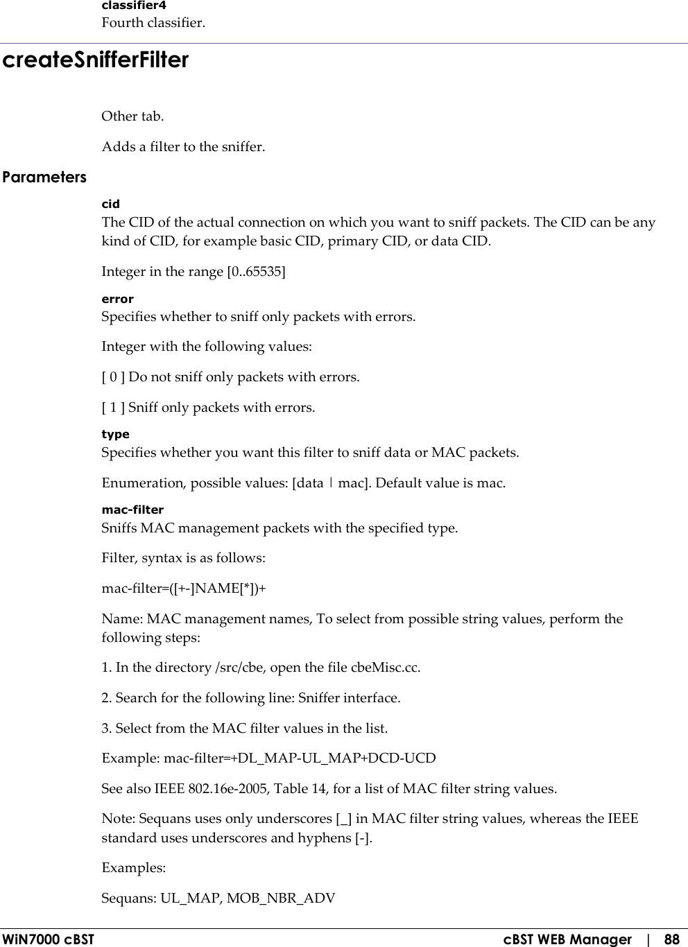  WiN7000 cBST  cBST WEB Manager   |   88 classifier4 Fourth classifier. createSnifferFilter Other tab. Adds a filter to the sniffer. Parameters cid The CID of the actual connection on which you want to sniff packets. The CID can be any kind of CID, for example basic CID, primary CID, or data CID. Integer in the range [0..65535] error Specifies whether to sniff only packets with errors. Integer with the following values: [ 0 ] Do not sniff only packets with errors. [ 1 ] Sniff only packets with errors. type Specifies whether you want this filter to sniff data or MAC packets. Enumeration, possible values: [data | mac]. Default value is mac. mac-filter Sniffs MAC management packets with the specified type. Filter, syntax is as follows: mac-filter=([+-]NAME[*])+ Name: MAC management names, To select from possible string values, perform the following steps: 1. In the directory /src/cbe, open the file cbeMisc.cc. 2. Search for the following line: Sniffer interface. 3. Select from the MAC filter values in the list. Example: mac-filter=+DL_MAP-UL_MAP+DCD-UCD See also IEEE 802.16e-2005, Table 14, for a list of MAC filter string values. Note: Sequans uses only underscores [_] in MAC filter string values, whereas the IEEE standard uses underscores and hyphens [-]. Examples: Sequans: UL_MAP, MOB_NBR_ADV 