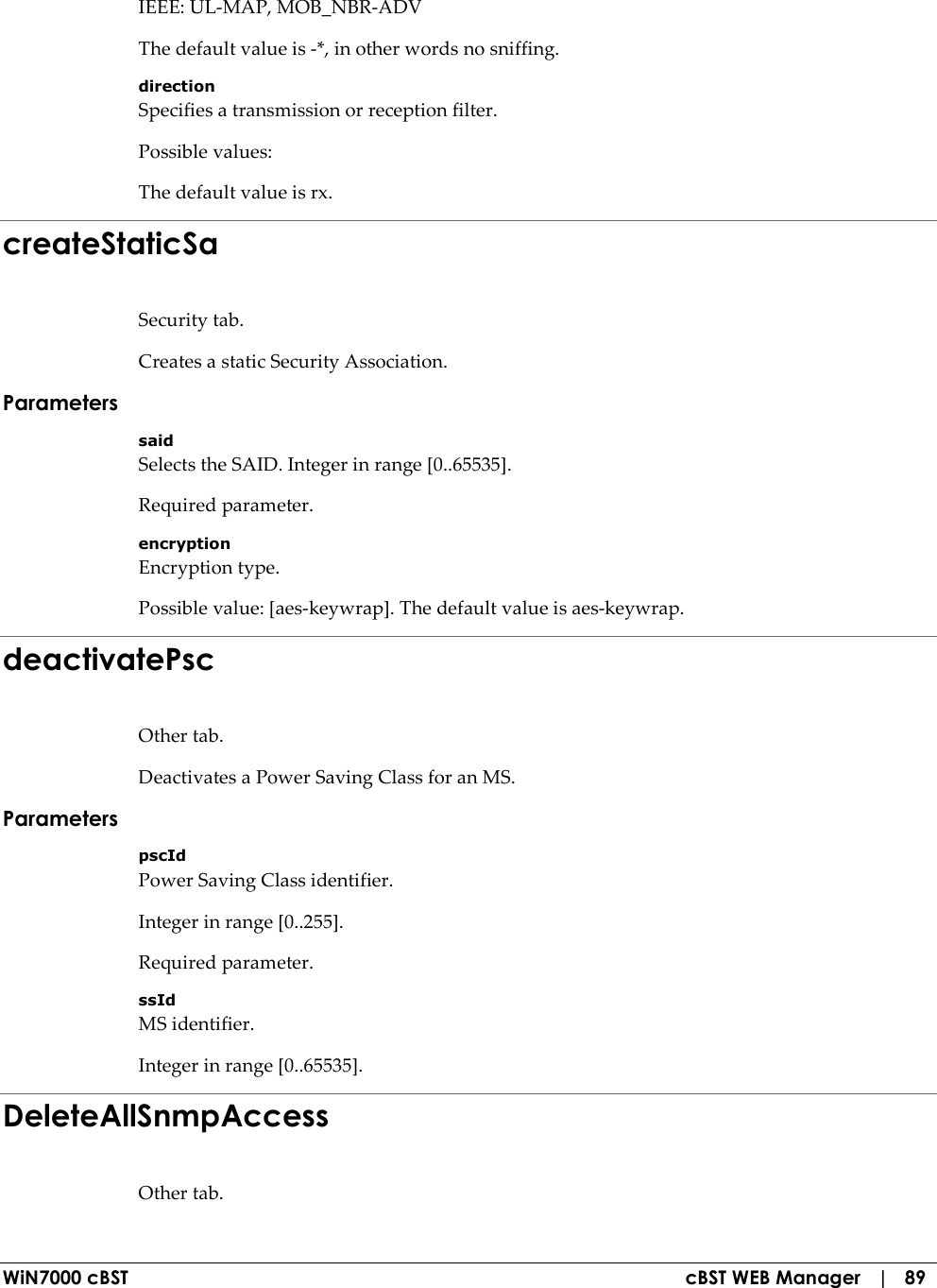  WiN7000 cBST  cBST WEB Manager   |   89 IEEE: UL-MAP, MOB_NBR-ADV The default value is -*, in other words no sniffing. direction Specifies a transmission or reception filter. Possible values: The default value is rx. createStaticSa Security tab. Creates a static Security Association. Parameters said Selects the SAID. Integer in range [0..65535]. Required parameter. encryption Encryption type. Possible value: [aes-keywrap]. The default value is aes-keywrap. deactivatePsc Other tab. Deactivates a Power Saving Class for an MS. Parameters pscId Power Saving Class identifier. Integer in range [0..255]. Required parameter. ssId MS identifier. Integer in range [0..65535]. DeleteAllSnmpAccess Other tab. 