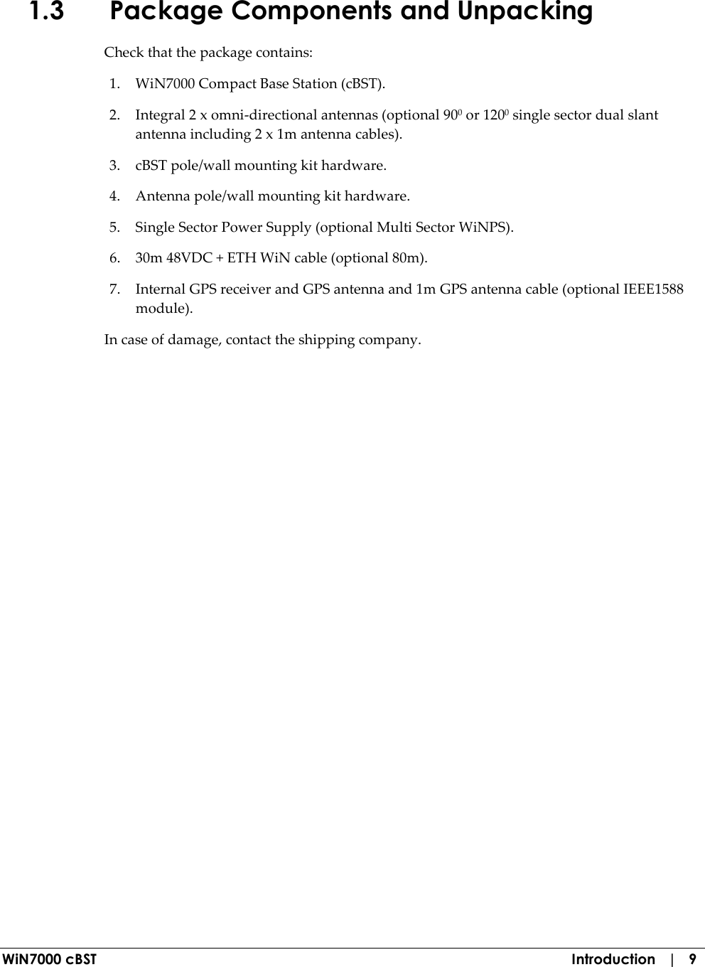  WiN7000 cBST  Introduction   |   9 1.3 Package Components and Unpacking Check that the package contains: 1. WiN7000 Compact Base Station (cBST). 2. Integral 2 x omni-directional antennas (optional 900 or 1200 single sector dual slant antenna including 2 x 1m antenna cables). 3. cBST pole/wall mounting kit hardware. 4. Antenna pole/wall mounting kit hardware. 5. Single Sector Power Supply (optional Multi Sector WiNPS). 6. 30m 48VDC + ETH WiN cable (optional 80m). 7. Internal GPS receiver and GPS antenna and 1m GPS antenna cable (optional IEEE1588 module). In case of damage, contact the shipping company. 