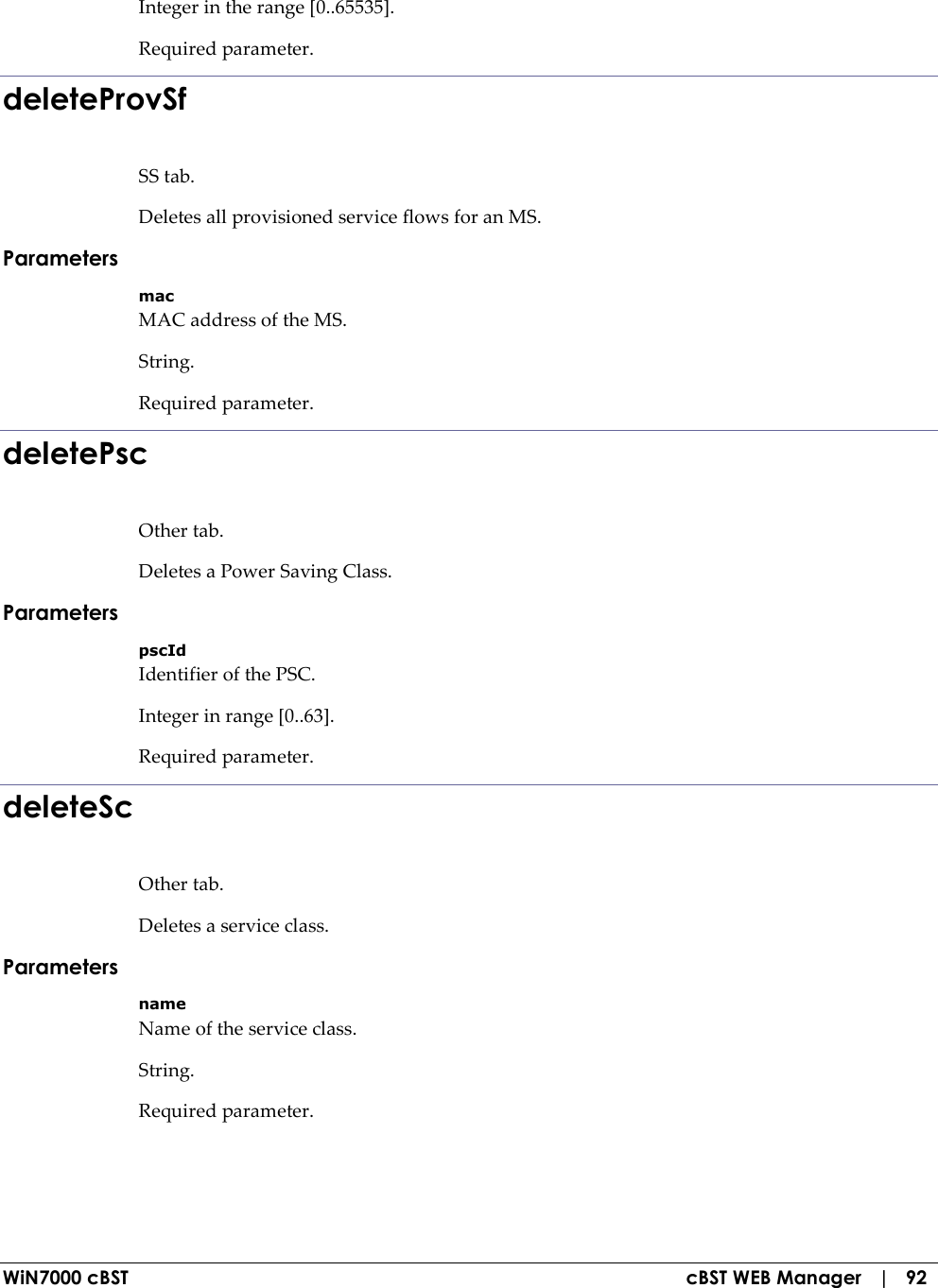  WiN7000 cBST  cBST WEB Manager   |   92 Integer in the range [0..65535]. Required parameter. deleteProvSf SS tab. Deletes all provisioned service flows for an MS. Parameters mac MAC address of the MS. String. Required parameter. deletePsc Other tab. Deletes a Power Saving Class. Parameters pscId Identifier of the PSC. Integer in range [0..63]. Required parameter. deleteSc Other tab. Deletes a service class. Parameters name Name of the service class. String. Required parameter. 