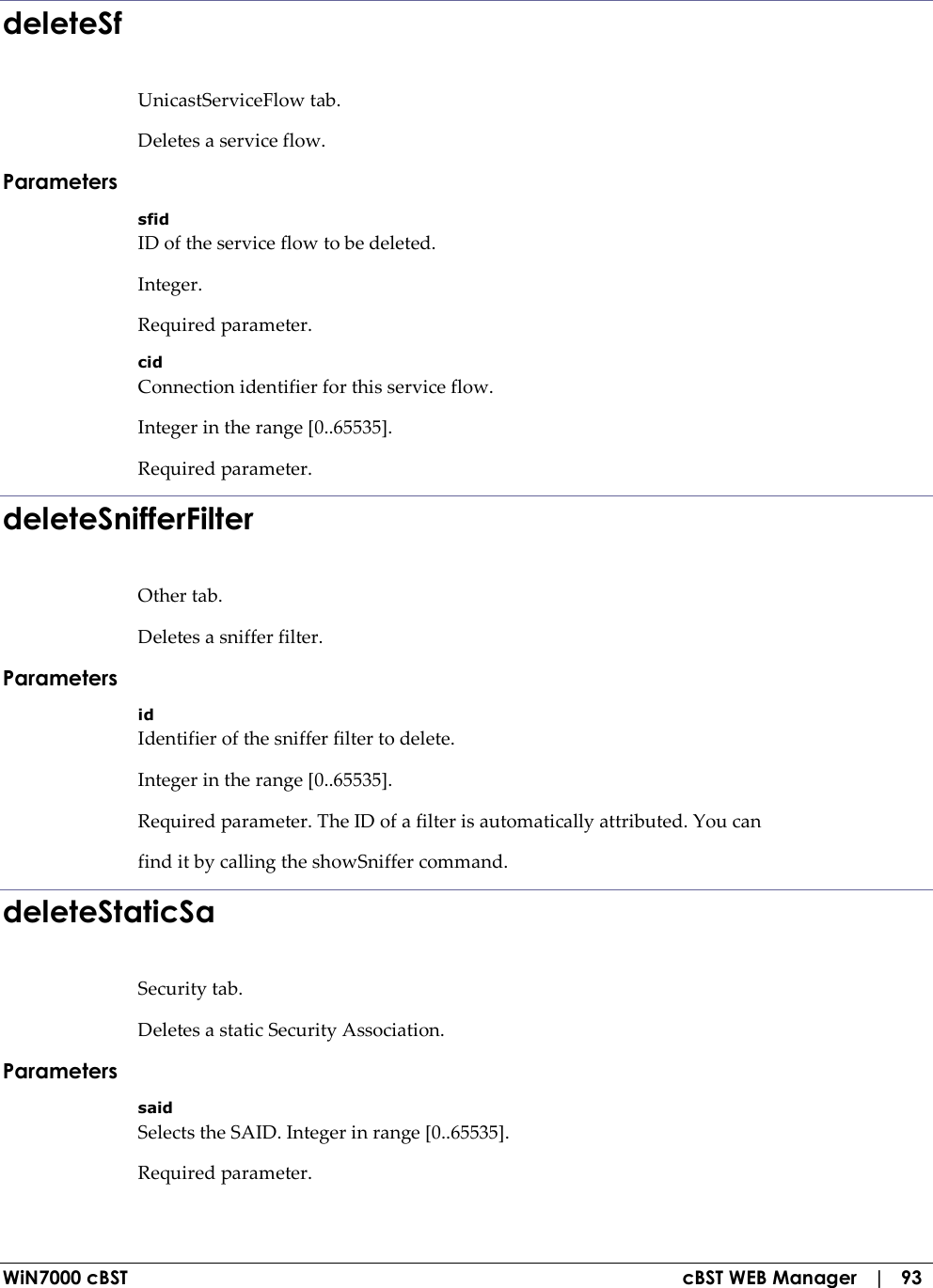  WiN7000 cBST  cBST WEB Manager   |   93 deleteSf UnicastServiceFlow tab. Deletes a service flow. Parameters sfid ID of the service flow to be deleted. Integer. Required parameter. cid Connection identifier for this service flow. Integer in the range [0..65535]. Required parameter. deleteSnifferFilter Other tab. Deletes a sniffer filter. Parameters id Identifier of the sniffer filter to delete. Integer in the range [0..65535]. Required parameter. The ID of a filter is automatically attributed. You can find it by calling the showSniffer command. deleteStaticSa Security tab. Deletes a static Security Association. Parameters said Selects the SAID. Integer in range [0..65535]. Required parameter. 