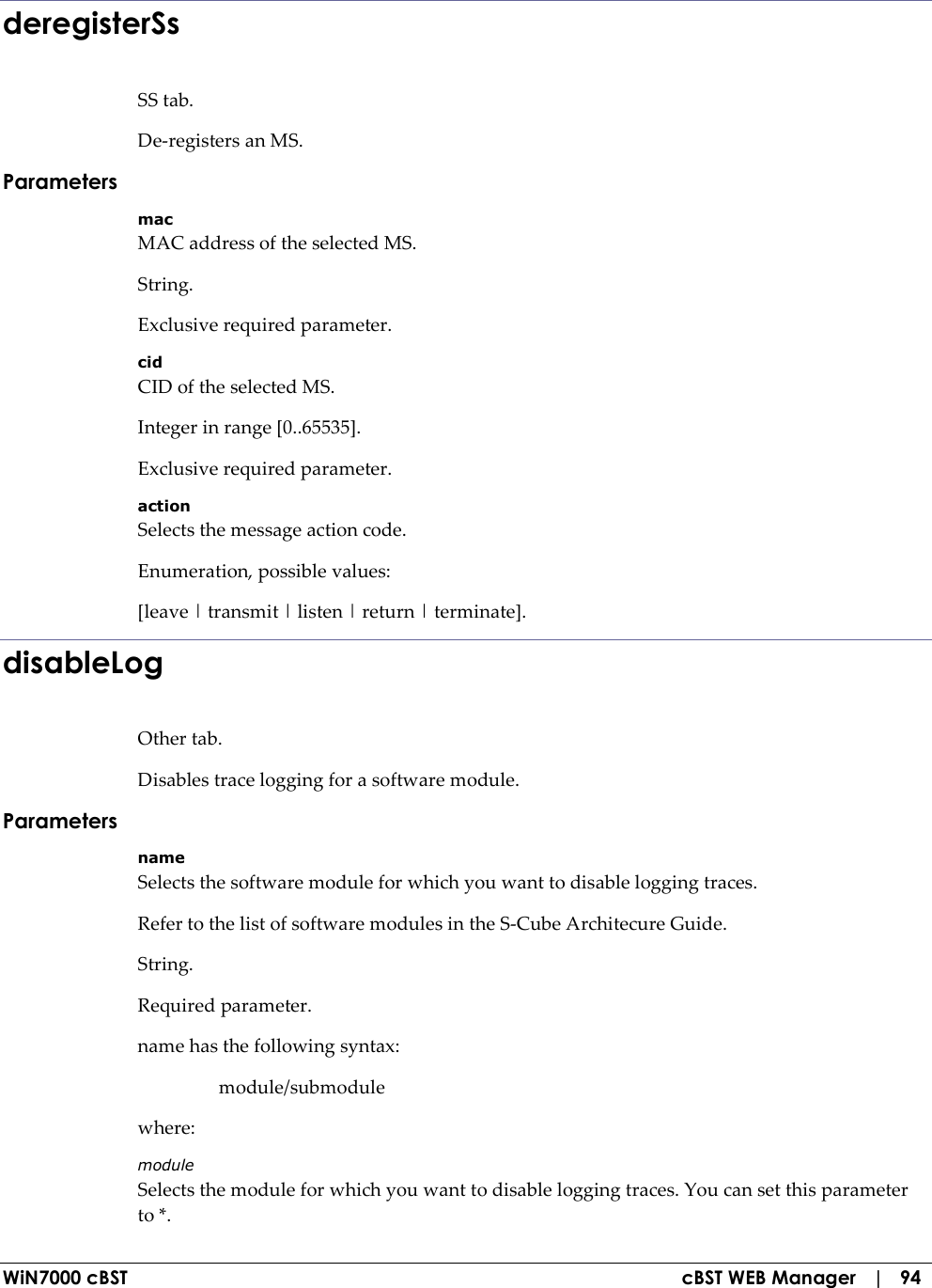  WiN7000 cBST  cBST WEB Manager   |   94 deregisterSs SS tab. De-registers an MS. Parameters mac MAC address of the selected MS. String. Exclusive required parameter. cid CID of the selected MS. Integer in range [0..65535]. Exclusive required parameter. action Selects the message action code. Enumeration, possible values: [leave | transmit | listen | return | terminate]. disableLog Other tab. Disables trace logging for a software module. Parameters name Selects the software module for which you want to disable logging traces. Refer to the list of software modules in the S-Cube Architecure Guide. String. Required parameter. name has the following syntax:   module/submodule where: module Selects the module for which you want to disable logging traces. You can set this parameter to *. 