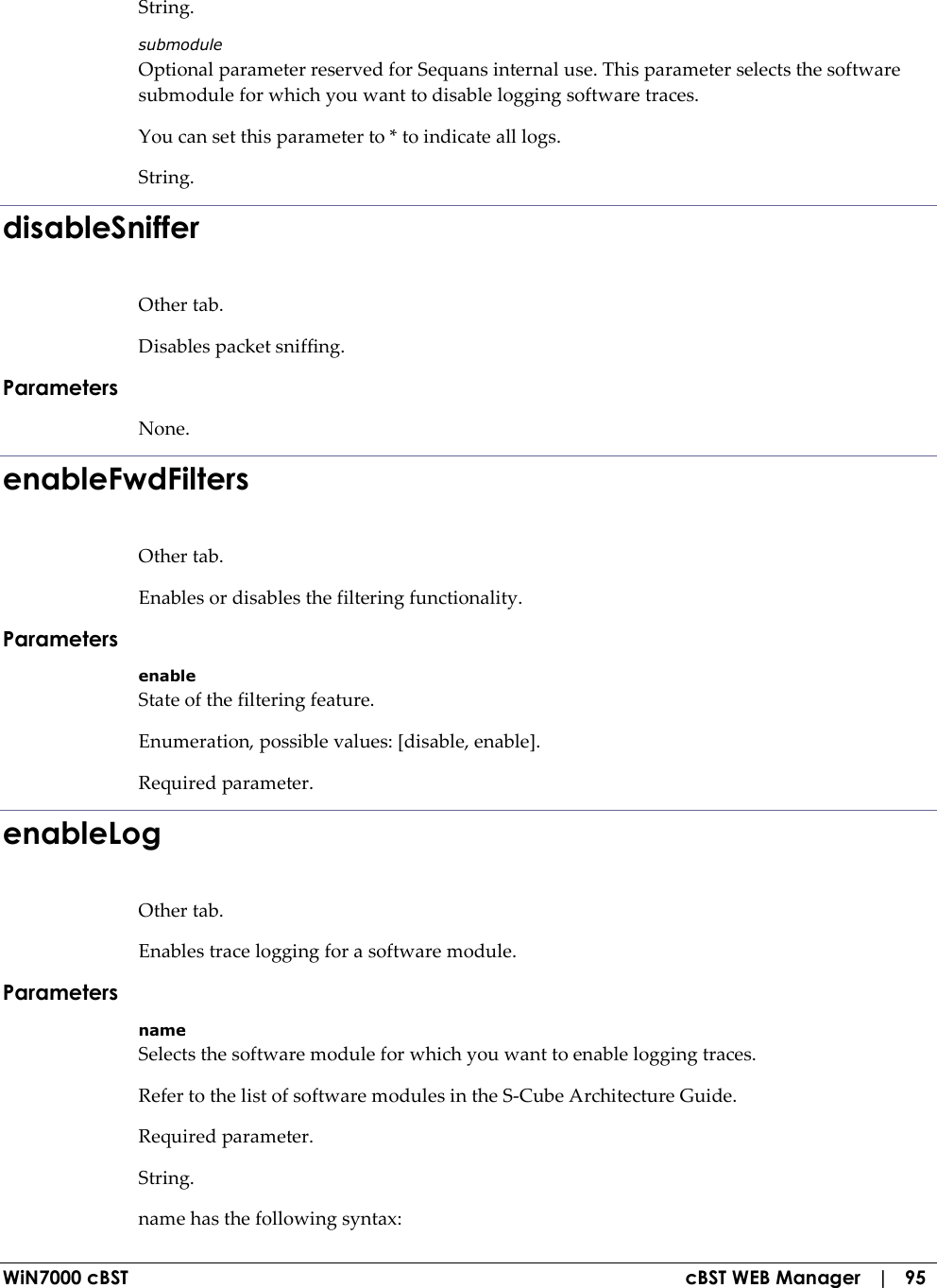  WiN7000 cBST  cBST WEB Manager   |   95 String. submodule Optional parameter reserved for Sequans internal use. This parameter selects the software submodule for which you want to disable logging software traces. You can set this parameter to * to indicate all logs. String. disableSniffer Other tab. Disables packet sniffing. Parameters None. enableFwdFilters Other tab. Enables or disables the filtering functionality. Parameters enable State of the filtering feature. Enumeration, possible values: [disable, enable]. Required parameter. enableLog Other tab. Enables trace logging for a software module. Parameters name Selects the software module for which you want to enable logging traces. Refer to the list of software modules in the S-Cube Architecture Guide. Required parameter. String. name has the following syntax: 