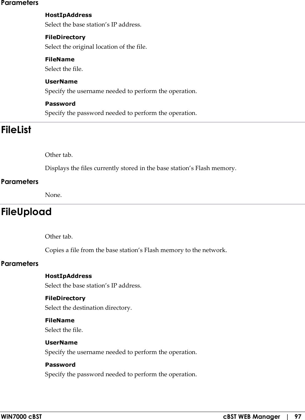  WiN7000 cBST  cBST WEB Manager   |   97 Parameters HostIpAddress  Select the base station’s IP address. FileDirectory  Select the original location of the file. FileName  Select the file. UserName  Specify the username needed to perform the operation. Password  Specify the password needed to perform the operation. FileList Other tab. Displays the files currently stored in the base station’s Flash memory. Parameters None. FileUpload Other tab. Copies a file from the base station’s Flash memory to the network. Parameters HostIpAddress  Select the base station’s IP address. FileDirectory  Select the destination directory. FileName  Select the file. UserName  Specify the username needed to perform the operation. Password  Specify the password needed to perform the operation. 