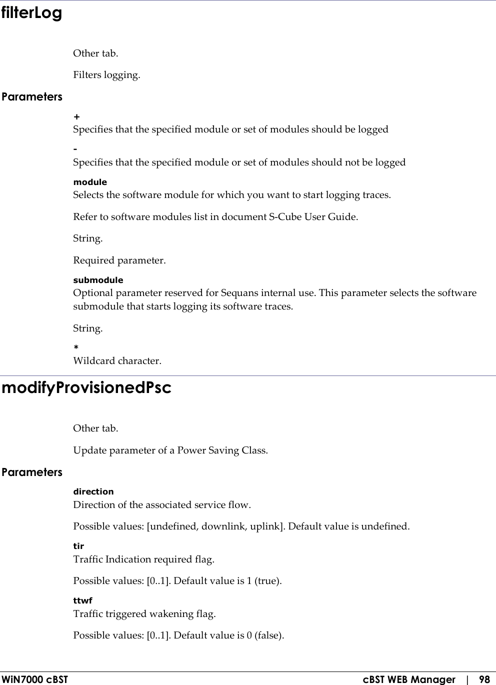  WiN7000 cBST  cBST WEB Manager   |   98 filterLog Other tab. Filters logging. Parameters + Specifies that the specified module or set of modules should be logged - Specifies that the specified module or set of modules should not be logged module Selects the software module for which you want to start logging traces. Refer to software modules list in document S-Cube User Guide. String. Required parameter. submodule Optional parameter reserved for Sequans internal use. This parameter selects the software submodule that starts logging its software traces. String. * Wildcard character. modifyProvisionedPsc Other tab. Update parameter of a Power Saving Class. Parameters direction Direction of the associated service flow. Possible values: [undefined, downlink, uplink]. Default value is undefined. tir Traffic Indication required flag. Possible values: [0..1]. Default value is 1 (true). ttwf Traffic triggered wakening flag. Possible values: [0..1]. Default value is 0 (false). 