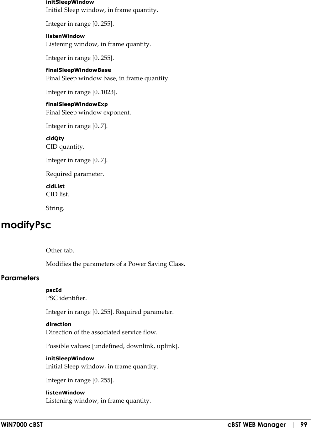  WiN7000 cBST  cBST WEB Manager   |   99 initSleepWindow Initial Sleep window, in frame quantity. Integer in range [0..255]. listenWindow Listening window, in frame quantity. Integer in range [0..255]. finalSleepWindowBase Final Sleep window base, in frame quantity. Integer in range [0..1023]. finalSleepWindowExp Final Sleep window exponent. Integer in range [0..7]. cidQty CID quantity. Integer in range [0..7]. Required parameter. cidList CID list. String. modifyPsc Other tab. Modifies the parameters of a Power Saving Class. Parameters pscId PSC identifier. Integer in range [0..255]. Required parameter. direction Direction of the associated service flow. Possible values: [undefined, downlink, uplink]. initSleepWindow Initial Sleep window, in frame quantity. Integer in range [0..255]. listenWindow Listening window, in frame quantity. 