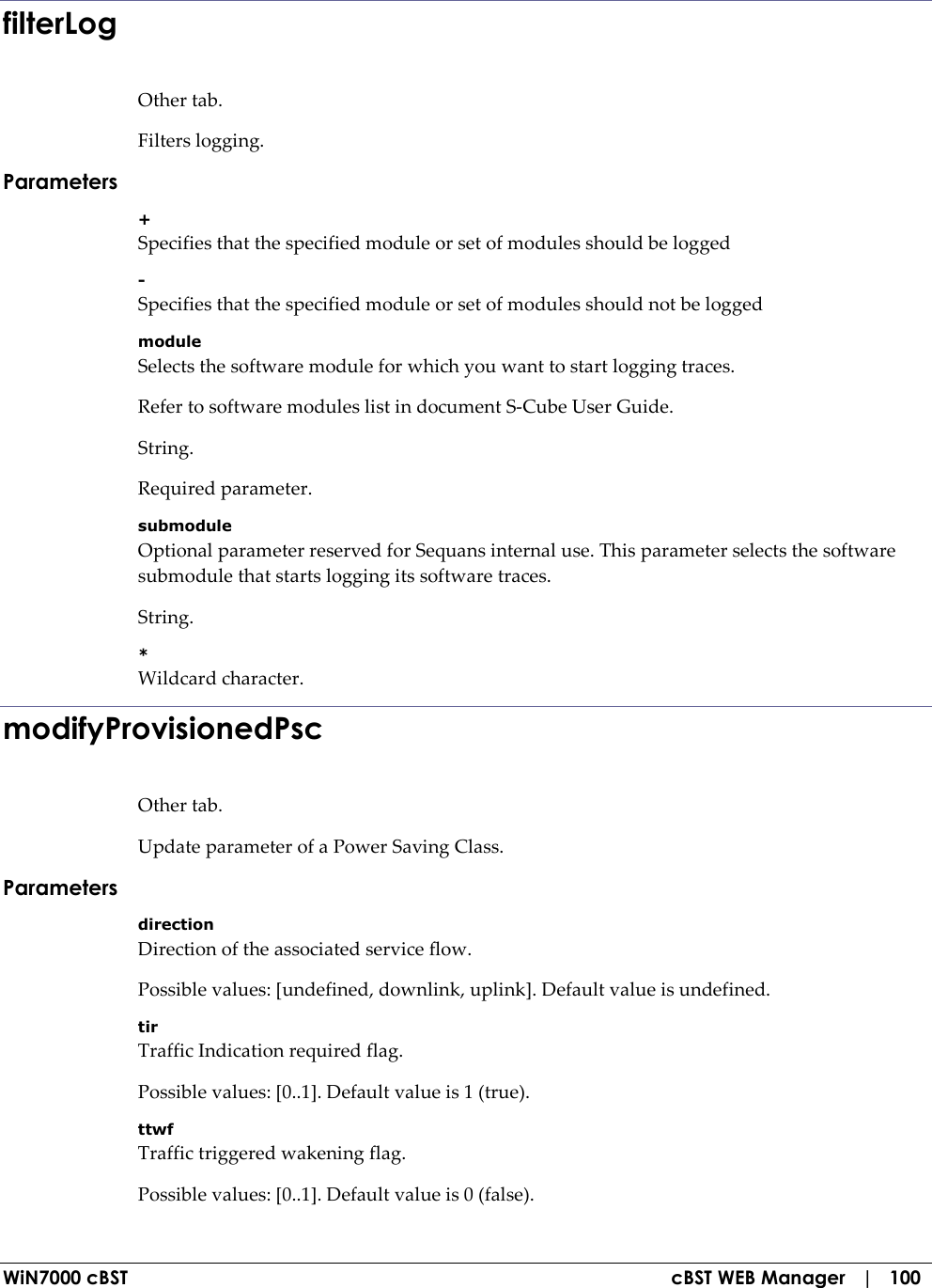  WiN7000 cBST  cBST WEB Manager   |   100 filterLog Other tab. Filters logging. Parameters + Specifies that the specified module or set of modules should be logged - Specifies that the specified module or set of modules should not be logged module Selects the software module for which you want to start logging traces. Refer to software modules list in document S-Cube User Guide. String. Required parameter. submodule Optional parameter reserved for Sequans internal use. This parameter selects the software submodule that starts logging its software traces. String. * Wildcard character. modifyProvisionedPsc Other tab. Update parameter of a Power Saving Class. Parameters direction Direction of the associated service flow. Possible values: [undefined, downlink, uplink]. Default value is undefined. tir Traffic Indication required flag. Possible values: [0..1]. Default value is 1 (true). ttwf Traffic triggered wakening flag. Possible values: [0..1]. Default value is 0 (false). 