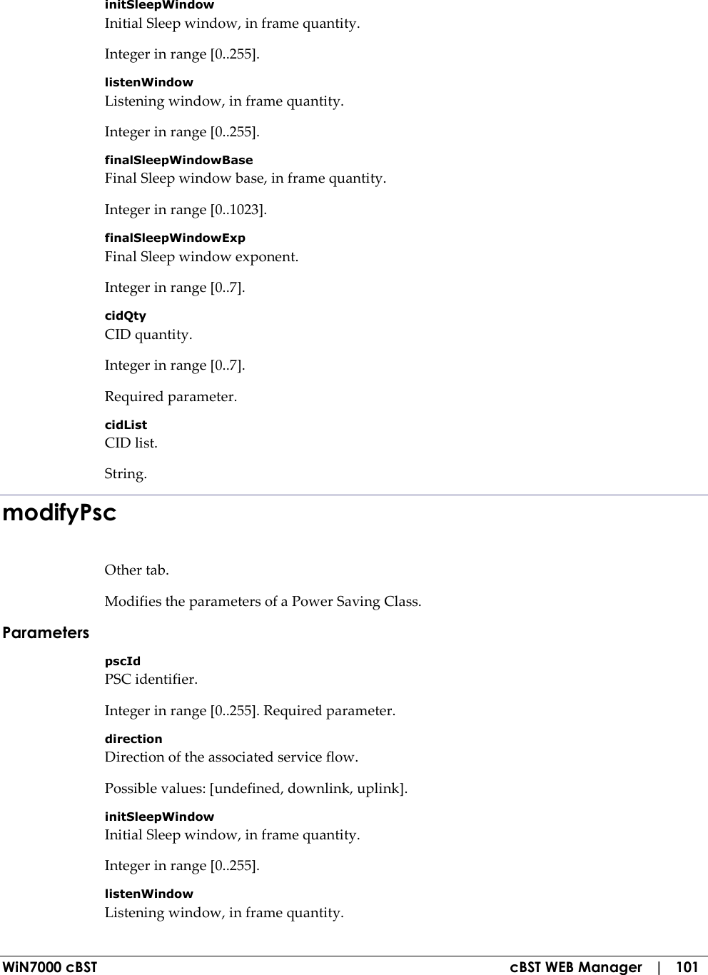  WiN7000 cBST  cBST WEB Manager   |   101 initSleepWindow Initial Sleep window, in frame quantity. Integer in range [0..255]. listenWindow Listening window, in frame quantity. Integer in range [0..255]. finalSleepWindowBase Final Sleep window base, in frame quantity. Integer in range [0..1023]. finalSleepWindowExp Final Sleep window exponent. Integer in range [0..7]. cidQty CID quantity. Integer in range [0..7]. Required parameter. cidList CID list. String. modifyPsc Other tab. Modifies the parameters of a Power Saving Class. Parameters pscId PSC identifier. Integer in range [0..255]. Required parameter. direction Direction of the associated service flow. Possible values: [undefined, downlink, uplink]. initSleepWindow Initial Sleep window, in frame quantity. Integer in range [0..255]. listenWindow Listening window, in frame quantity. 