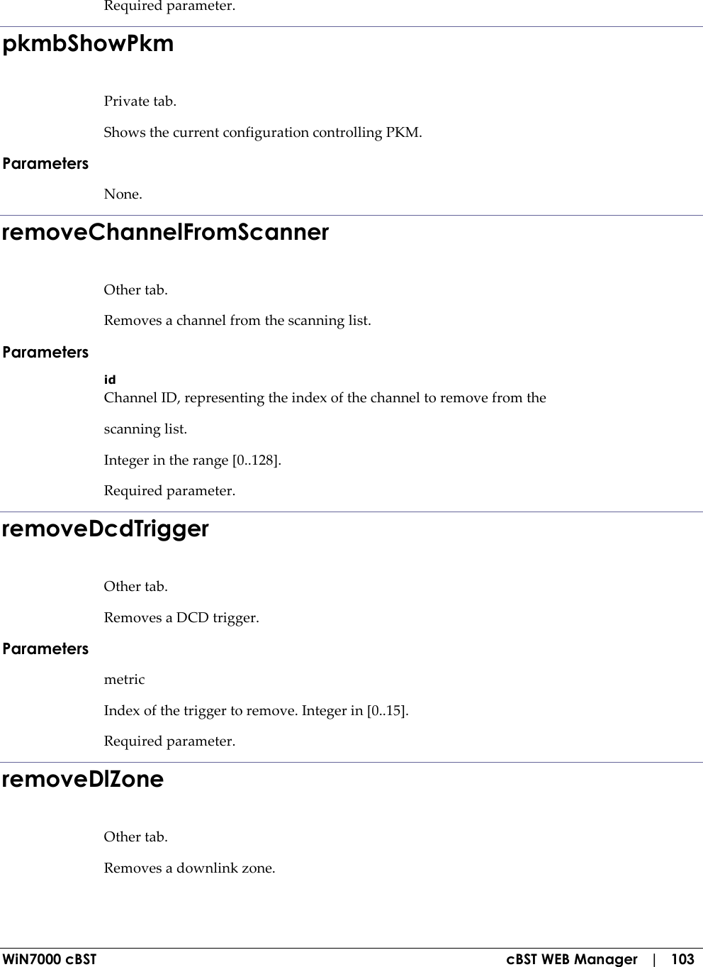  WiN7000 cBST  cBST WEB Manager   |   103 Required parameter. pkmbShowPkm Private tab. Shows the current configuration controlling PKM. Parameters None. removeChannelFromScanner Other tab. Removes a channel from the scanning list. Parameters id Channel ID, representing the index of the channel to remove from the scanning list. Integer in the range [0..128]. Required parameter. removeDcdTrigger Other tab. Removes a DCD trigger. Parameters metric Index of the trigger to remove. Integer in [0..15]. Required parameter. removeDlZone Other tab. Removes a downlink zone. 