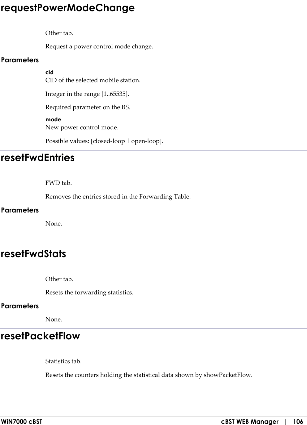  WiN7000 cBST  cBST WEB Manager   |   106 requestPowerModeChange Other tab. Request a power control mode change. Parameters cid CID of the selected mobile station. Integer in the range [1..65535]. Required parameter on the BS. mode New power control mode. Possible values: [closed-loop | open-loop]. resetFwdEntries FWD tab. Removes the entries stored in the Forwarding Table. Parameters None.  resetFwdStats Other tab. Resets the forwarding statistics. Parameters None. resetPacketFlow Statistics tab. Resets the counters holding the statistical data shown by showPacketFlow. 