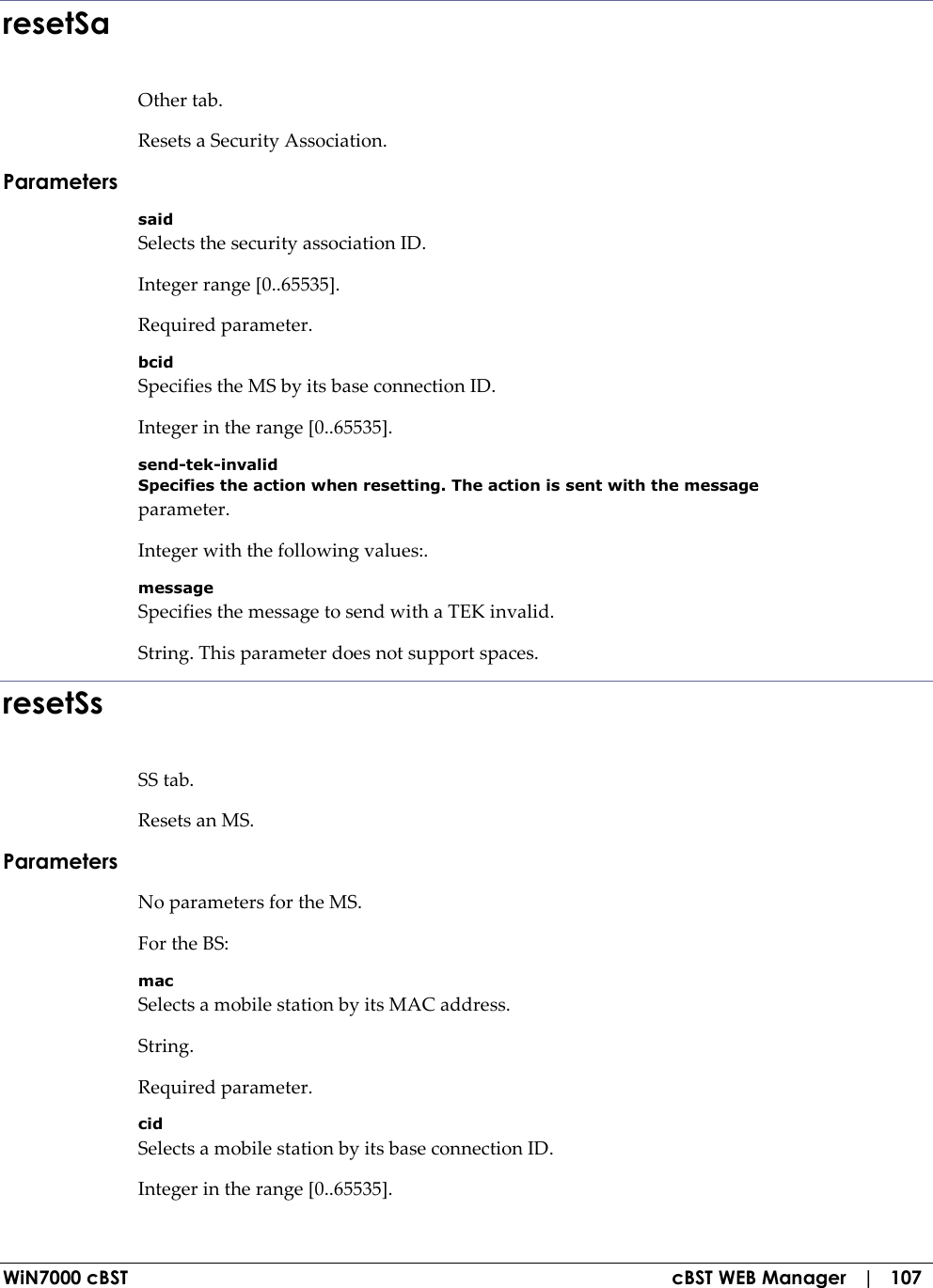  WiN7000 cBST  cBST WEB Manager   |   107 resetSa Other tab. Resets a Security Association. Parameters said Selects the security association ID. Integer range [0..65535]. Required parameter. bcid Specifies the MS by its base connection ID. Integer in the range [0..65535]. send-tek-invalid Specifies the action when resetting. The action is sent with the message parameter. Integer with the following values:. message Specifies the message to send with a TEK invalid. String. This parameter does not support spaces. resetSs SS tab. Resets an MS. Parameters No parameters for the MS. For the BS: mac Selects a mobile station by its MAC address. String. Required parameter. cid Selects a mobile station by its base connection ID. Integer in the range [0..65535]. 