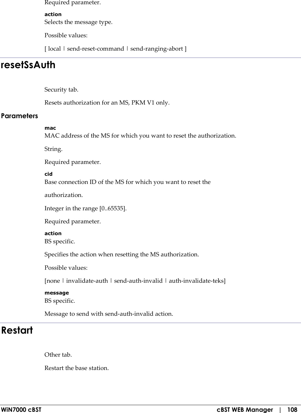  WiN7000 cBST  cBST WEB Manager   |   108 Required parameter. action Selects the message type. Possible values: [ local | send-reset-command | send-ranging-abort ] resetSsAuth Security tab. Resets authorization for an MS, PKM V1 only. Parameters mac MAC address of the MS for which you want to reset the authorization. String. Required parameter. cid Base connection ID of the MS for which you want to reset the authorization. Integer in the range [0..65535]. Required parameter. action BS specific. Specifies the action when resetting the MS authorization. Possible values: [none | invalidate-auth | send-auth-invalid | auth-invalidate-teks] message BS specific. Message to send with send-auth-invalid action. Restart Other tab. Restart the base station. 