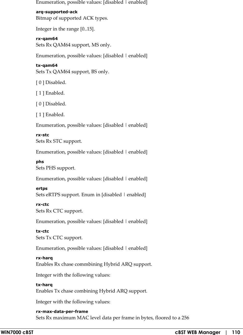  WiN7000 cBST  cBST WEB Manager   |   110 Enumeration, possible values: [disabled | enabled] arq-supported-ack Bitmap of supported ACK types. Integer in the range [0..15]. rx-qam64 Sets Rx QAM64 support, MS only. Enumeration, possible values: [disabled | enabled] tx-qam64 Sets Tx QAM64 support, BS only. [ 0 ] Disabled. [ 1 ] Enabled. [ 0 ] Disabled. [ 1 ] Enabled. Enumeration, possible values: [disabled | enabled] rx-stc Sets Rx STC support. Enumeration, possible values: [disabled | enabled] phs Sets PHS support. Enumeration, possible values: [disabled | enabled] ertps Sets eRTPS support. Enum in [disabled | enabled] rx-ctc Sets Rx CTC support. Enumeration, possible values: [disabled | enabled] tx-ctc Sets Tx CTC support. Enumeration, possible values: [disabled | enabled] rx-harq Enables Rx chase commbining Hybrid ARQ support. Integer with the following values: tx-harq Enables Tx chase combining Hybrid ARQ support. Integer with the following values: rx-max-data-per-frame Sets Rx maximum MAC level data per frame in bytes, floored to a 256 