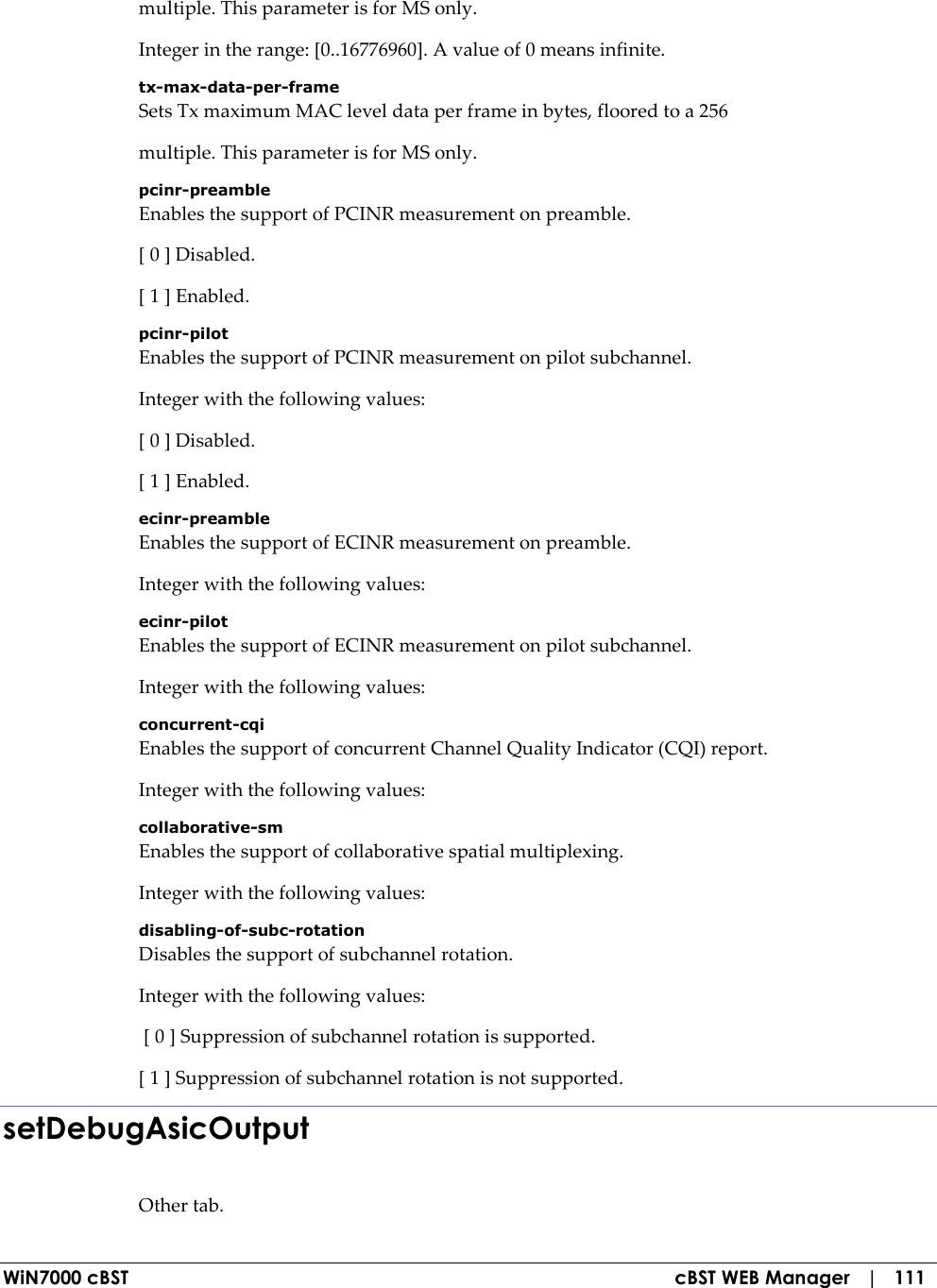  WiN7000 cBST  cBST WEB Manager   |   111 multiple. This parameter is for MS only. Integer in the range: [0..16776960]. A value of 0 means infinite. tx-max-data-per-frame Sets Tx maximum MAC level data per frame in bytes, floored to a 256 multiple. This parameter is for MS only. pcinr-preamble Enables the support of PCINR measurement on preamble. [ 0 ] Disabled. [ 1 ] Enabled. pcinr-pilot Enables the support of PCINR measurement on pilot subchannel. Integer with the following values: [ 0 ] Disabled. [ 1 ] Enabled. ecinr-preamble Enables the support of ECINR measurement on preamble. Integer with the following values: ecinr-pilot Enables the support of ECINR measurement on pilot subchannel. Integer with the following values: concurrent-cqi Enables the support of concurrent Channel Quality Indicator (CQI) report. Integer with the following values: collaborative-sm Enables the support of collaborative spatial multiplexing. Integer with the following values: disabling-of-subc-rotation Disables the support of subchannel rotation. Integer with the following values:  [ 0 ] Suppression of subchannel rotation is supported. [ 1 ] Suppression of subchannel rotation is not supported. setDebugAsicOutput Other tab. 