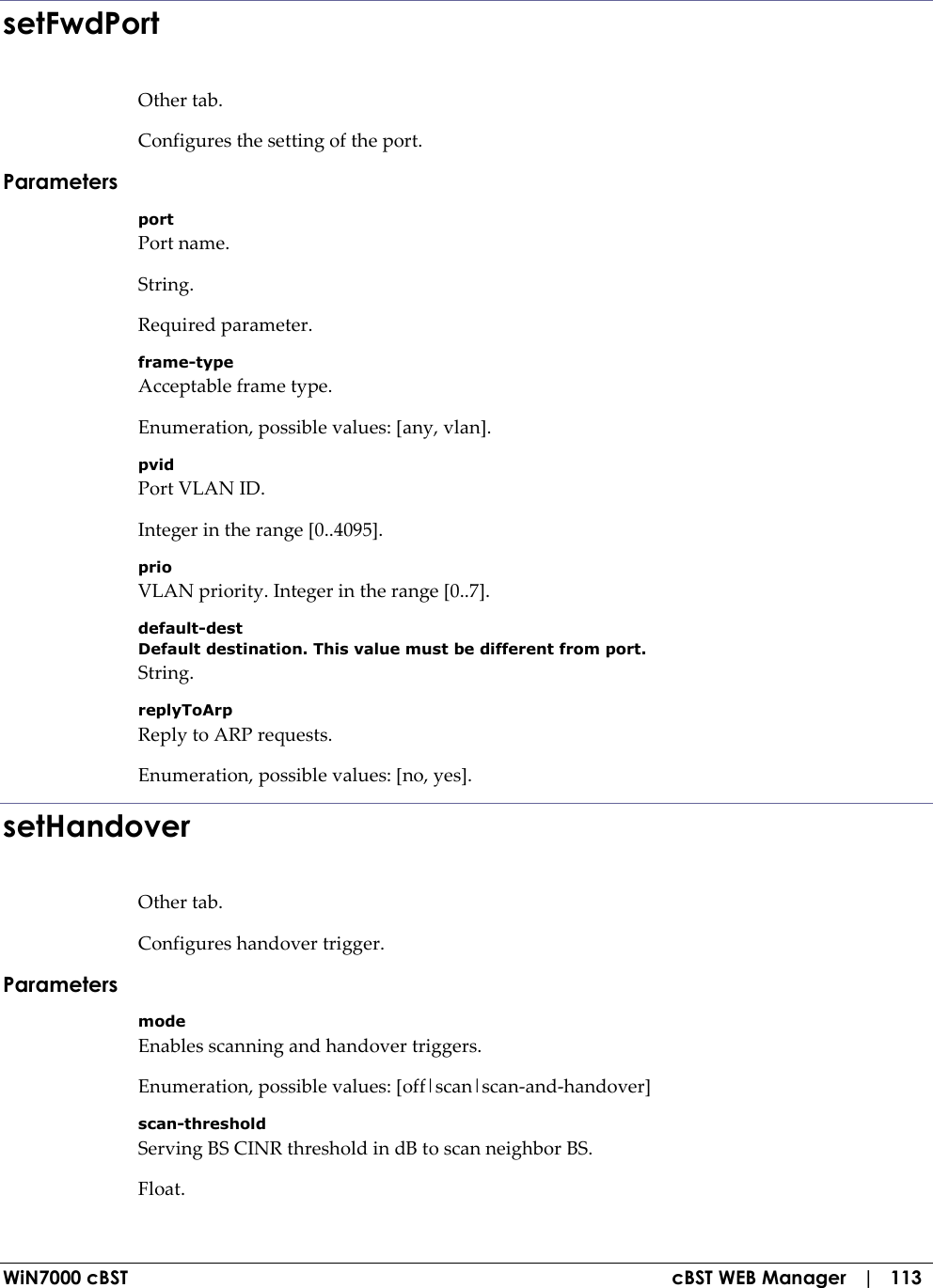  WiN7000 cBST  cBST WEB Manager   |   113 setFwdPort Other tab. Configures the setting of the port. Parameters port Port name. String. Required parameter. frame-type Acceptable frame type. Enumeration, possible values: [any, vlan]. pvid Port VLAN ID. Integer in the range [0..4095]. prio VLAN priority. Integer in the range [0..7]. default-dest Default destination. This value must be different from port. String. replyToArp Reply to ARP requests. Enumeration, possible values: [no, yes]. setHandover Other tab. Configures handover trigger. Parameters mode Enables scanning and handover triggers. Enumeration, possible values: [off|scan|scan-and-handover] scan-threshold Serving BS CINR threshold in dB to scan neighbor BS. Float. 