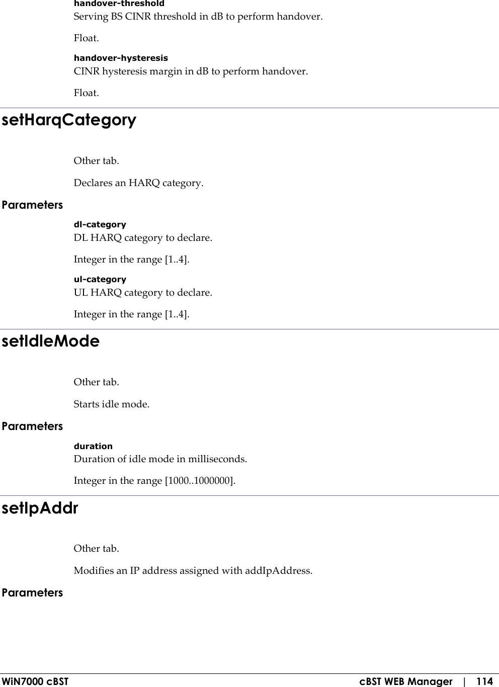  WiN7000 cBST  cBST WEB Manager   |   114 handover-threshold Serving BS CINR threshold in dB to perform handover. Float. handover-hysteresis CINR hysteresis margin in dB to perform handover. Float. setHarqCategory Other tab. Declares an HARQ category. Parameters dl-category DL HARQ category to declare. Integer in the range [1..4]. ul-category UL HARQ category to declare. Integer in the range [1..4]. setIdleMode Other tab. Starts idle mode. Parameters duration Duration of idle mode in milliseconds. Integer in the range [1000..1000000]. setIpAddr Other tab. Modifies an IP address assigned with addIpAddress. Parameters  