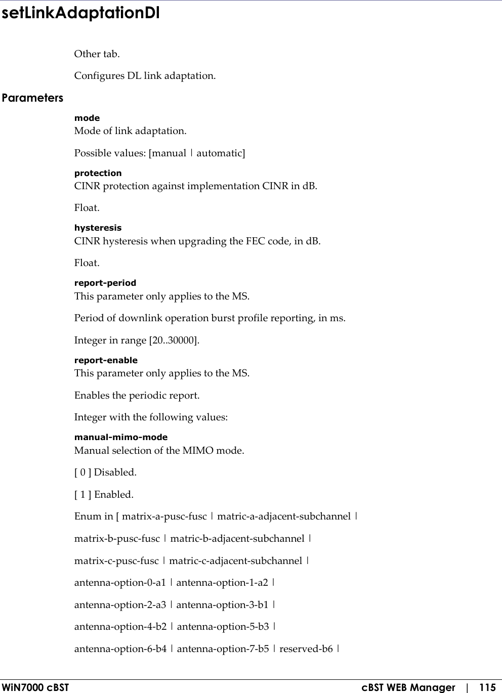  WiN7000 cBST  cBST WEB Manager   |   115 setLinkAdaptationDl Other tab. Configures DL link adaptation. Parameters mode Mode of link adaptation. Possible values: [manual | automatic] protection CINR protection against implementation CINR in dB. Float. hysteresis CINR hysteresis when upgrading the FEC code, in dB. Float. report-period This parameter only applies to the MS. Period of downlink operation burst profile reporting, in ms. Integer in range [20..30000]. report-enable This parameter only applies to the MS. Enables the periodic report. Integer with the following values: manual-mimo-mode Manual selection of the MIMO mode. [ 0 ] Disabled. [ 1 ] Enabled. Enum in [ matrix-a-pusc-fusc | matric-a-adjacent-subchannel | matrix-b-pusc-fusc | matric-b-adjacent-subchannel | matrix-c-pusc-fusc | matric-c-adjacent-subchannel | antenna-option-0-a1 | antenna-option-1-a2 | antenna-option-2-a3 | antenna-option-3-b1 | antenna-option-4-b2 | antenna-option-5-b3 | antenna-option-6-b4 | antenna-option-7-b5 | reserved-b6 | 