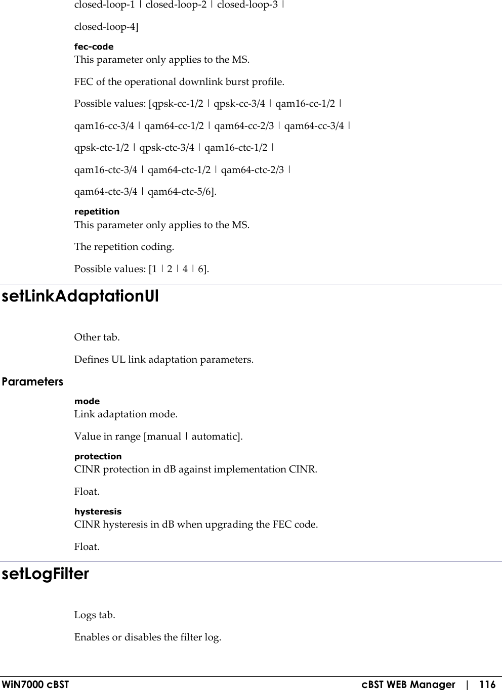  WiN7000 cBST  cBST WEB Manager   |   116 closed-loop-1 | closed-loop-2 | closed-loop-3 | closed-loop-4] fec-code This parameter only applies to the MS. FEC of the operational downlink burst profile. Possible values: [qpsk-cc-1/2 | qpsk-cc-3/4 | qam16-cc-1/2 | qam16-cc-3/4 | qam64-cc-1/2 | qam64-cc-2/3 | qam64-cc-3/4 | qpsk-ctc-1/2 | qpsk-ctc-3/4 | qam16-ctc-1/2 | qam16-ctc-3/4 | qam64-ctc-1/2 | qam64-ctc-2/3 | qam64-ctc-3/4 | qam64-ctc-5/6]. repetition This parameter only applies to the MS. The repetition coding. Possible values: [1 | 2 | 4 | 6]. setLinkAdaptationUl Other tab. Defines UL link adaptation parameters. Parameters mode Link adaptation mode. Value in range [manual | automatic]. protection CINR protection in dB against implementation CINR. Float. hysteresis CINR hysteresis in dB when upgrading the FEC code. Float. setLogFilter Logs tab. Enables or disables the filter log. 