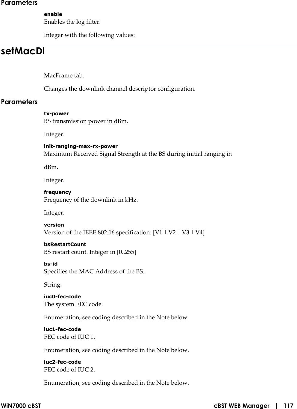 WiN7000 cBST  cBST WEB Manager   |   117 Parameters enable Enables the log filter. Integer with the following values: setMacDl MacFrame tab. Changes the downlink channel descriptor configuration. Parameters tx-power BS transmission power in dBm. Integer. init-ranging-max-rx-power Maximum Received Signal Strength at the BS during initial ranging in dBm. Integer. frequency Frequency of the downlink in kHz. Integer. version Version of the IEEE 802.16 specification: [V1 | V2 | V3 | V4] bsRestartCount BS restart count. Integer in [0..255] bs-id Specifies the MAC Address of the BS. String. iuc0-fec-code The system FEC code. Enumeration, see coding described in the Note below. iuc1-fec-code FEC code of IUC 1. Enumeration, see coding described in the Note below. iuc2-fec-code FEC code of IUC 2. Enumeration, see coding described in the Note below. 