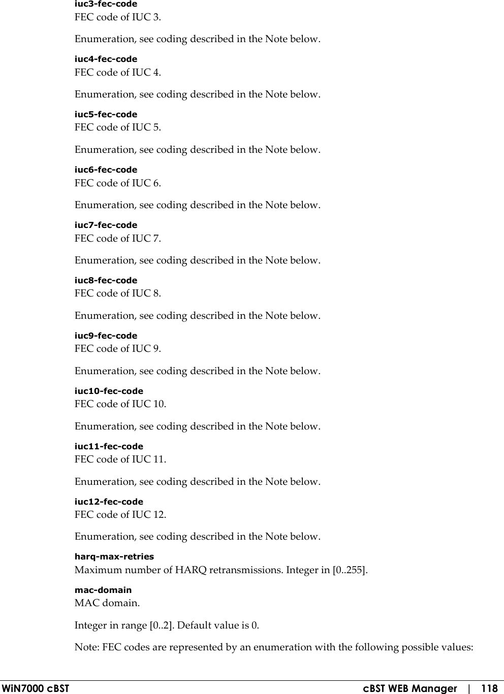 WiN7000 cBST  cBST WEB Manager   |   118 iuc3-fec-code FEC code of IUC 3. Enumeration, see coding described in the Note below. iuc4-fec-code FEC code of IUC 4. Enumeration, see coding described in the Note below. iuc5-fec-code FEC code of IUC 5. Enumeration, see coding described in the Note below. iuc6-fec-code FEC code of IUC 6. Enumeration, see coding described in the Note below. iuc7-fec-code FEC code of IUC 7. Enumeration, see coding described in the Note below. iuc8-fec-code FEC code of IUC 8. Enumeration, see coding described in the Note below. iuc9-fec-code FEC code of IUC 9. Enumeration, see coding described in the Note below. iuc10-fec-code FEC code of IUC 10. Enumeration, see coding described in the Note below. iuc11-fec-code FEC code of IUC 11. Enumeration, see coding described in the Note below. iuc12-fec-code FEC code of IUC 12. Enumeration, see coding described in the Note below. harq-max-retries Maximum number of HARQ retransmissions. Integer in [0..255]. mac-domain MAC domain. Integer in range [0..2]. Default value is 0. Note: FEC codes are represented by an enumeration with the following possible values: 