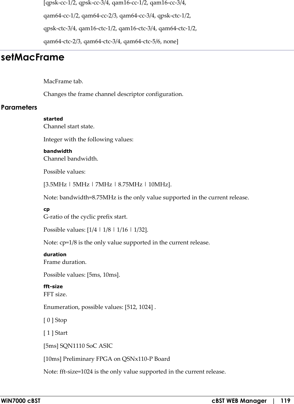  WiN7000 cBST  cBST WEB Manager   |   119 [qpsk-cc-1/2, qpsk-cc-3/4, qam16-cc-1/2, qam16-cc-3/4, qam64-cc-1/2, qam64-cc-2/3, qam64-cc-3/4, qpsk-ctc-1/2, qpsk-ctc-3/4, qam16-ctc-1/2, qam16-ctc-3/4, qam64-ctc-1/2, qam64-ctc-2/3, qam64-ctc-3/4, qam64-ctc-5/6, none] setMacFrame MacFrame tab. Changes the frame channel descriptor configuration. Parameters started Channel start state. Integer with the following values: bandwidth Channel bandwidth. Possible values: [3.5MHz | 5MHz | 7MHz | 8.75MHz | 10MHz]. Note: bandwidth=8.75MHz is the only value supported in the current release. cp G-ratio of the cyclic prefix start. Possible values: [1/4 | 1/8 | 1/16 | 1/32]. Note: cp=1/8 is the only value supported in the current release. duration Frame duration. Possible values: [5ms, 10ms]. fft-size FFT size. Enumeration, possible values: [512, 1024] . [ 0 ] Stop [ 1 ] Start [5ms] SQN1110 SoC ASIC [10ms] Preliminary FPGA on QSNx110-P Board Note: fft-size=1024 is the only value supported in the current release. 