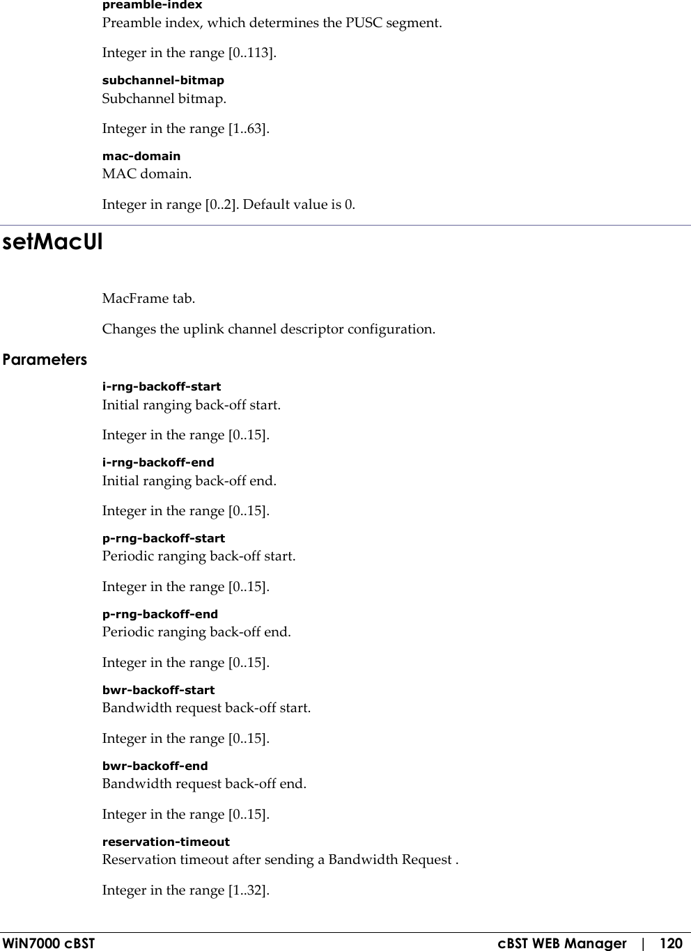  WiN7000 cBST  cBST WEB Manager   |   120 preamble-index Preamble index, which determines the PUSC segment. Integer in the range [0..113]. subchannel-bitmap Subchannel bitmap. Integer in the range [1..63]. mac-domain MAC domain. Integer in range [0..2]. Default value is 0. setMacUl MacFrame tab. Changes the uplink channel descriptor configuration. Parameters i-rng-backoff-start Initial ranging back-off start. Integer in the range [0..15]. i-rng-backoff-end Initial ranging back-off end. Integer in the range [0..15]. p-rng-backoff-start Periodic ranging back-off start. Integer in the range [0..15]. p-rng-backoff-end Periodic ranging back-off end. Integer in the range [0..15]. bwr-backoff-start Bandwidth request back-off start. Integer in the range [0..15]. bwr-backoff-end Bandwidth request back-off end. Integer in the range [0..15]. reservation-timeout Reservation timeout after sending a Bandwidth Request . Integer in the range [1..32]. 