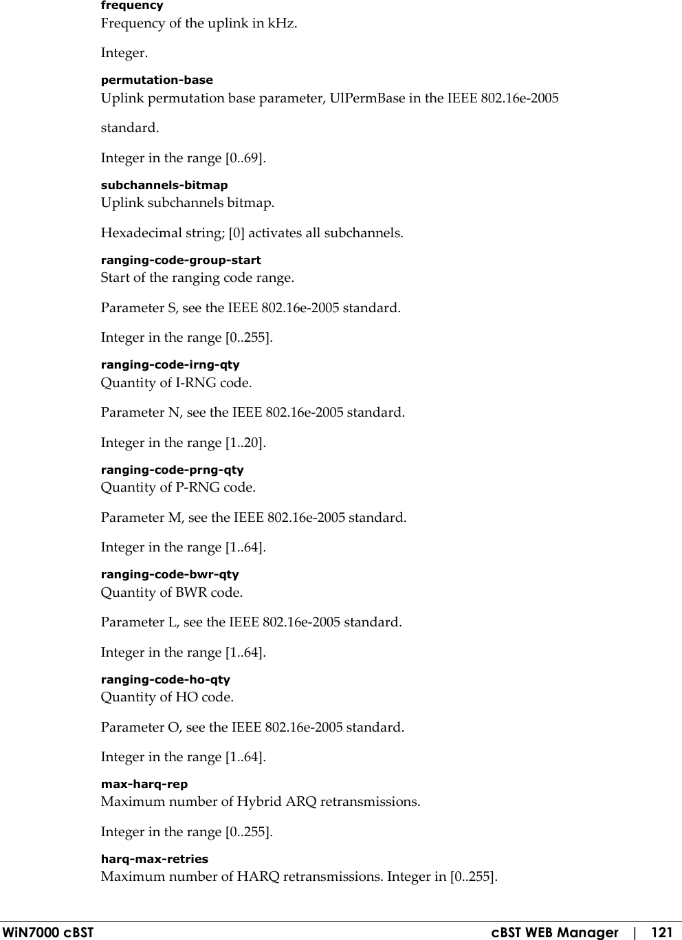  WiN7000 cBST  cBST WEB Manager   |   121 frequency Frequency of the uplink in kHz. Integer. permutation-base Uplink permutation base parameter, UlPermBase in the IEEE 802.16e-2005 standard. Integer in the range [0..69]. subchannels-bitmap Uplink subchannels bitmap. Hexadecimal string; [0] activates all subchannels. ranging-code-group-start Start of the ranging code range. Parameter S, see the IEEE 802.16e-2005 standard. Integer in the range [0..255]. ranging-code-irng-qty Quantity of I-RNG code. Parameter N, see the IEEE 802.16e-2005 standard. Integer in the range [1..20]. ranging-code-prng-qty Quantity of P-RNG code. Parameter M, see the IEEE 802.16e-2005 standard. Integer in the range [1..64]. ranging-code-bwr-qty Quantity of BWR code. Parameter L, see the IEEE 802.16e-2005 standard. Integer in the range [1..64]. ranging-code-ho-qty Quantity of HO code. Parameter O, see the IEEE 802.16e-2005 standard. Integer in the range [1..64]. max-harq-rep Maximum number of Hybrid ARQ retransmissions. Integer in the range [0..255]. harq-max-retries Maximum number of HARQ retransmissions. Integer in [0..255]. 