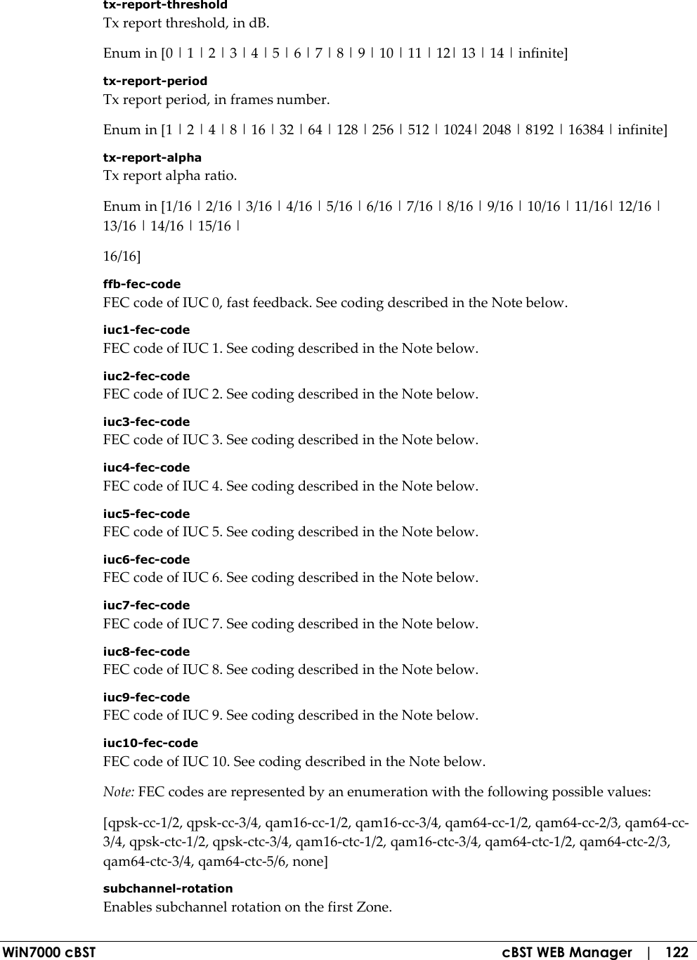  WiN7000 cBST  cBST WEB Manager   |   122 tx-report-threshold Tx report threshold, in dB. Enum in [0 | 1 | 2 | 3 | 4 | 5 | 6 | 7 | 8 | 9 | 10 | 11 | 12| 13 | 14 | infinite] tx-report-period Tx report period, in frames number. Enum in [1 | 2 | 4 | 8 | 16 | 32 | 64 | 128 | 256 | 512 | 1024| 2048 | 8192 | 16384 | infinite] tx-report-alpha Tx report alpha ratio. Enum in [1/16 | 2/16 | 3/16 | 4/16 | 5/16 | 6/16 | 7/16 | 8/16 | 9/16 | 10/16 | 11/16| 12/16 | 13/16 | 14/16 | 15/16 | 16/16] ffb-fec-code FEC code of IUC 0, fast feedback. See coding described in the Note below. iuc1-fec-code FEC code of IUC 1. See coding described in the Note below. iuc2-fec-code FEC code of IUC 2. See coding described in the Note below. iuc3-fec-code FEC code of IUC 3. See coding described in the Note below. iuc4-fec-code FEC code of IUC 4. See coding described in the Note below. iuc5-fec-code FEC code of IUC 5. See coding described in the Note below. iuc6-fec-code FEC code of IUC 6. See coding described in the Note below. iuc7-fec-code FEC code of IUC 7. See coding described in the Note below. iuc8-fec-code FEC code of IUC 8. See coding described in the Note below. iuc9-fec-code FEC code of IUC 9. See coding described in the Note below. iuc10-fec-code FEC code of IUC 10. See coding described in the Note below. Note: FEC codes are represented by an enumeration with the following possible values: [qpsk-cc-1/2, qpsk-cc-3/4, qam16-cc-1/2, qam16-cc-3/4, qam64-cc-1/2, qam64-cc-2/3, qam64-cc-3/4, qpsk-ctc-1/2, qpsk-ctc-3/4, qam16-ctc-1/2, qam16-ctc-3/4, qam64-ctc-1/2, qam64-ctc-2/3, qam64-ctc-3/4, qam64-ctc-5/6, none] subchannel-rotation Enables subchannel rotation on the first Zone. 