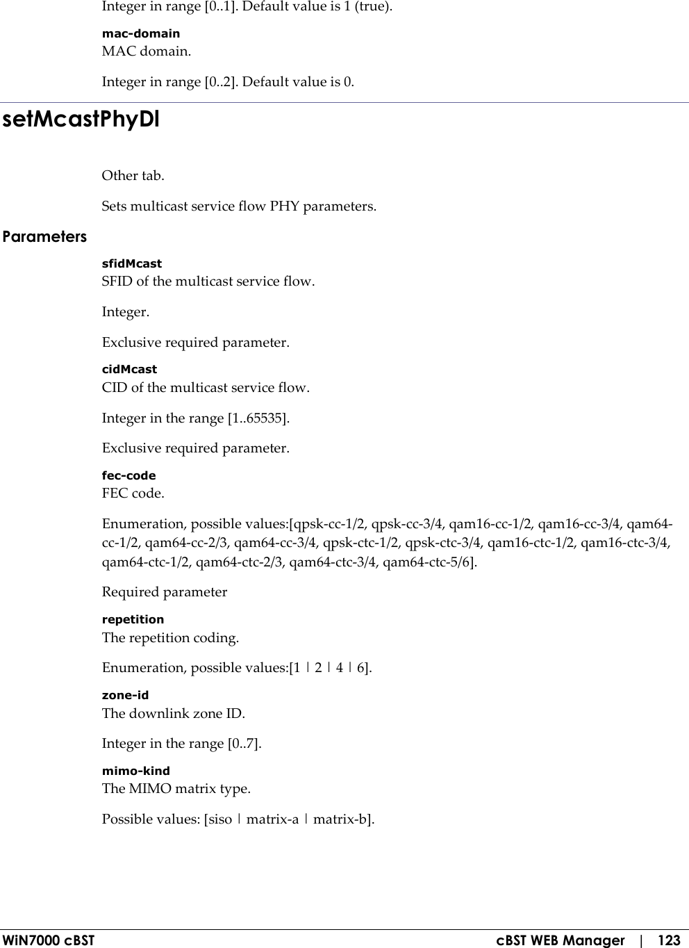  WiN7000 cBST  cBST WEB Manager   |   123 Integer in range [0..1]. Default value is 1 (true). mac-domain MAC domain. Integer in range [0..2]. Default value is 0. setMcastPhyDl Other tab. Sets multicast service flow PHY parameters. Parameters sfidMcast SFID of the multicast service flow. Integer. Exclusive required parameter. cidMcast CID of the multicast service flow. Integer in the range [1..65535]. Exclusive required parameter. fec-code FEC code. Enumeration, possible values:[qpsk-cc-1/2, qpsk-cc-3/4, qam16-cc-1/2, qam16-cc-3/4, qam64-cc-1/2, qam64-cc-2/3, qam64-cc-3/4, qpsk-ctc-1/2, qpsk-ctc-3/4, qam16-ctc-1/2, qam16-ctc-3/4, qam64-ctc-1/2, qam64-ctc-2/3, qam64-ctc-3/4, qam64-ctc-5/6]. Required parameter repetition The repetition coding. Enumeration, possible values:[1 | 2 | 4 | 6]. zone-id The downlink zone ID. Integer in the range [0..7]. mimo-kind The MIMO matrix type. Possible values: [siso | matrix-a | matrix-b]. 