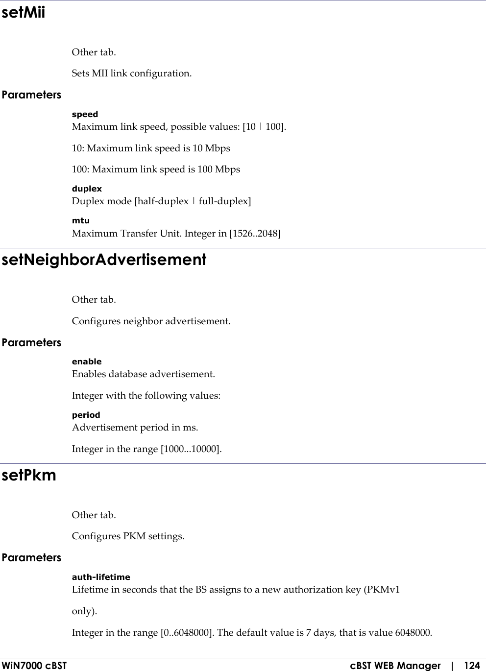  WiN7000 cBST  cBST WEB Manager   |   124 setMii Other tab. Sets MII link configuration. Parameters speed Maximum link speed, possible values: [10 | 100]. 10: Maximum link speed is 10 Mbps 100: Maximum link speed is 100 Mbps duplex Duplex mode [half-duplex | full-duplex] mtu Maximum Transfer Unit. Integer in [1526..2048] setNeighborAdvertisement Other tab. Configures neighbor advertisement. Parameters enable Enables database advertisement. Integer with the following values: period Advertisement period in ms. Integer in the range [1000...10000]. setPkm Other tab. Configures PKM settings. Parameters auth-lifetime Lifetime in seconds that the BS assigns to a new authorization key (PKMv1 only). Integer in the range [0..6048000]. The default value is 7 days, that is value 6048000. 