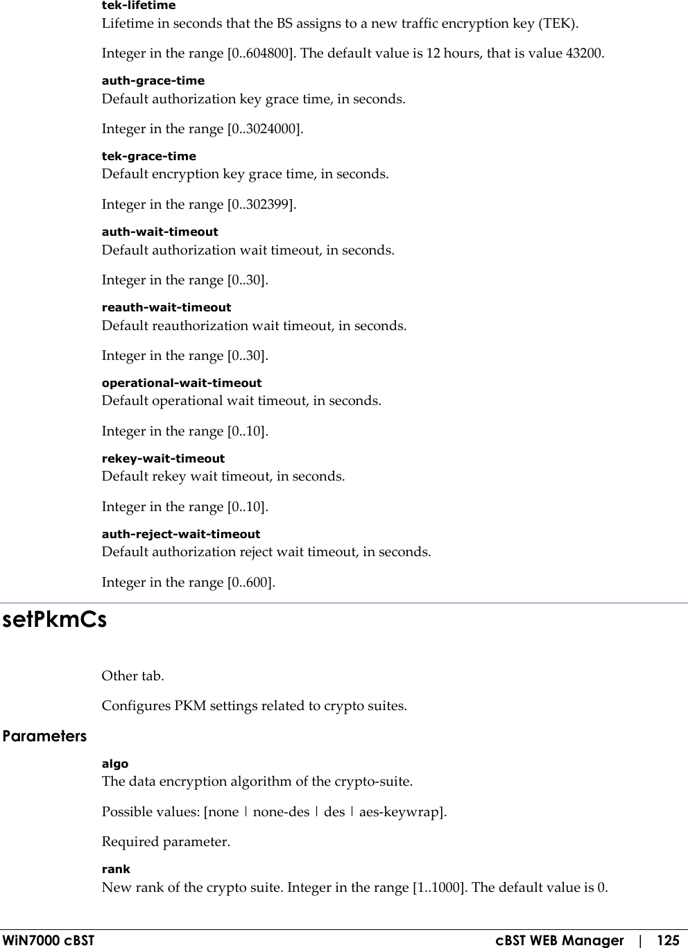  WiN7000 cBST  cBST WEB Manager   |   125 tek-lifetime Lifetime in seconds that the BS assigns to a new traffic encryption key (TEK). Integer in the range [0..604800]. The default value is 12 hours, that is value 43200. auth-grace-time Default authorization key grace time, in seconds. Integer in the range [0..3024000]. tek-grace-time Default encryption key grace time, in seconds. Integer in the range [0..302399]. auth-wait-timeout Default authorization wait timeout, in seconds. Integer in the range [0..30]. reauth-wait-timeout Default reauthorization wait timeout, in seconds. Integer in the range [0..30]. operational-wait-timeout Default operational wait timeout, in seconds. Integer in the range [0..10]. rekey-wait-timeout Default rekey wait timeout, in seconds. Integer in the range [0..10]. auth-reject-wait-timeout Default authorization reject wait timeout, in seconds. Integer in the range [0..600]. setPkmCs Other tab. Configures PKM settings related to crypto suites. Parameters algo The data encryption algorithm of the crypto-suite. Possible values: [none | none-des | des | aes-keywrap]. Required parameter. rank New rank of the crypto suite. Integer in the range [1..1000]. The default value is 0. 