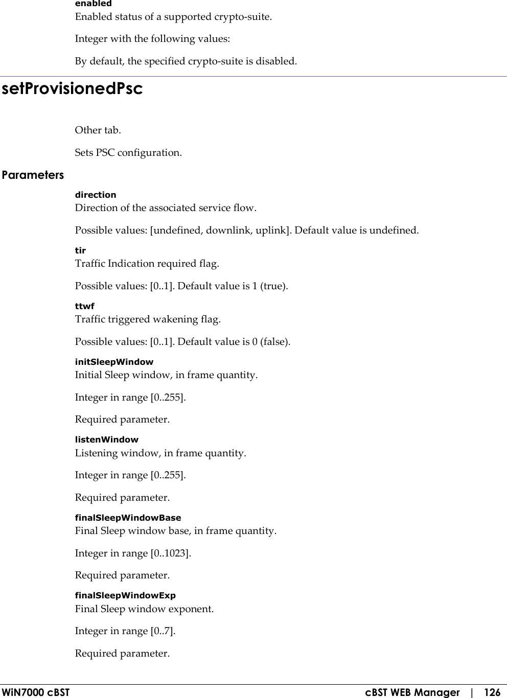  WiN7000 cBST  cBST WEB Manager   |   126 enabled Enabled status of a supported crypto-suite. Integer with the following values: By default, the specified crypto-suite is disabled. setProvisionedPsc Other tab. Sets PSC configuration. Parameters direction Direction of the associated service flow. Possible values: [undefined, downlink, uplink]. Default value is undefined. tir Traffic Indication required flag. Possible values: [0..1]. Default value is 1 (true). ttwf Traffic triggered wakening flag. Possible values: [0..1]. Default value is 0 (false). initSleepWindow Initial Sleep window, in frame quantity. Integer in range [0..255]. Required parameter. listenWindow Listening window, in frame quantity. Integer in range [0..255]. Required parameter. finalSleepWindowBase Final Sleep window base, in frame quantity. Integer in range [0..1023]. Required parameter. finalSleepWindowExp Final Sleep window exponent. Integer in range [0..7]. Required parameter. 