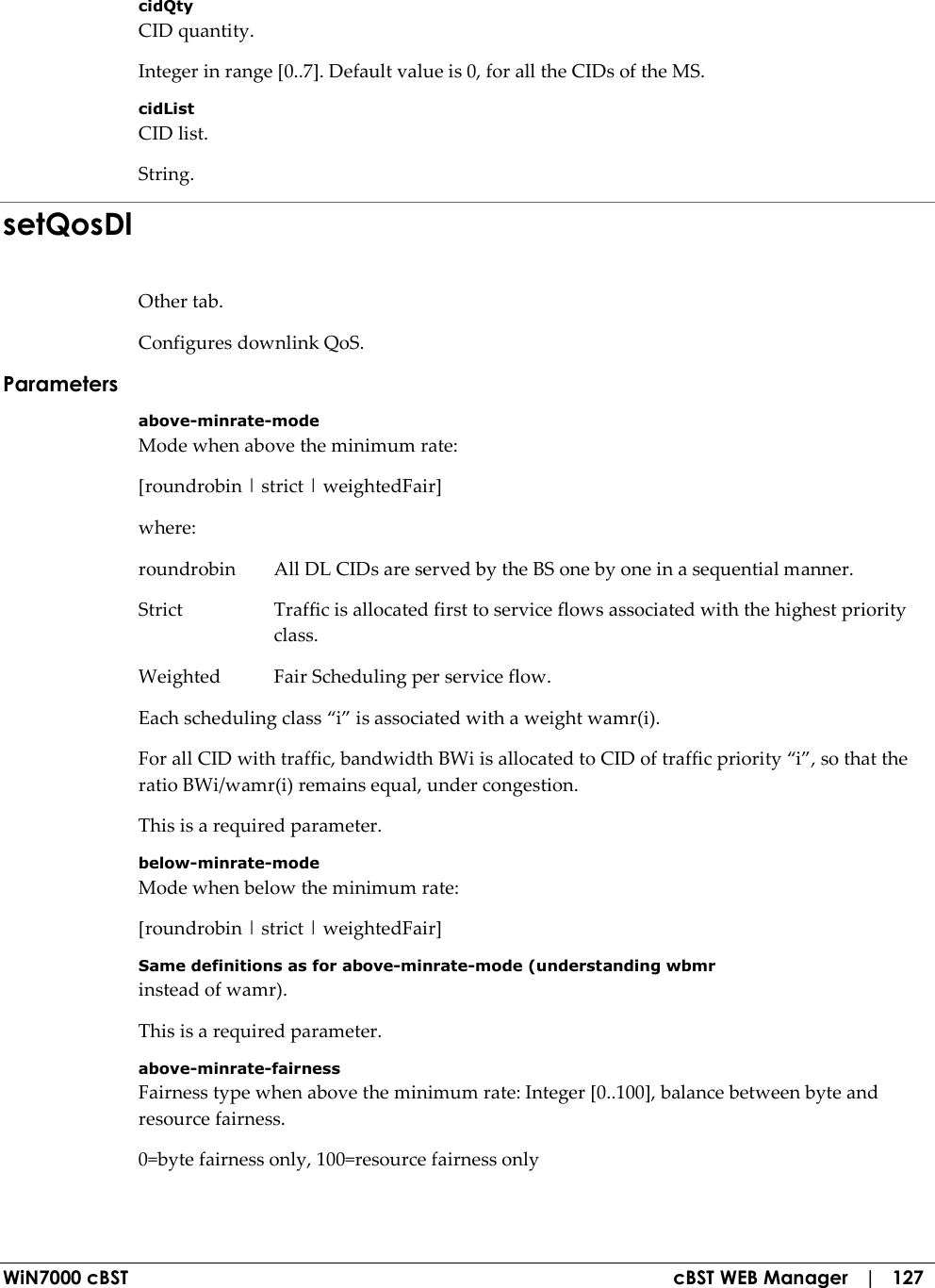  WiN7000 cBST  cBST WEB Manager   |   127 cidQty CID quantity. Integer in range [0..7]. Default value is 0, for all the CIDs of the MS. cidList CID list. String. setQosDl Other tab. Configures downlink QoS. Parameters above-minrate-mode Mode when above the minimum rate: [roundrobin | strict | weightedFair] where: roundrobin  All DL CIDs are served by the BS one by one in a sequential manner. Strict  Traffic is allocated first to service flows associated with the highest priority class. Weighted  Fair Scheduling per service flow. Each scheduling class “i” is associated with a weight wamr(i). For all CID with traffic, bandwidth BWi is allocated to CID of traffic priority “i”, so that the ratio BWi/wamr(i) remains equal, under congestion. This is a required parameter. below-minrate-mode Mode when below the minimum rate: [roundrobin | strict | weightedFair] Same definitions as for above-minrate-mode (understanding wbmr instead of wamr). This is a required parameter. above-minrate-fairness Fairness type when above the minimum rate: Integer [0..100], balance between byte and resource fairness. 0=byte fairness only, 100=resource fairness only 
