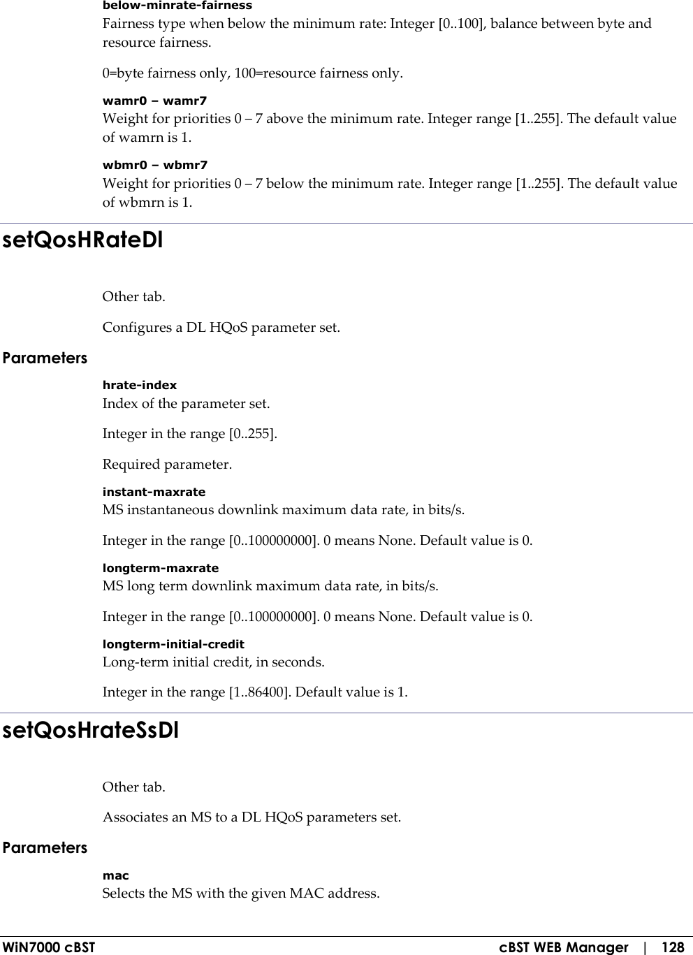  WiN7000 cBST  cBST WEB Manager   |   128 below-minrate-fairness Fairness type when below the minimum rate: Integer [0..100], balance between byte and resource fairness. 0=byte fairness only, 100=resource fairness only. wamr0 – wamr7 Weight for priorities 0 – 7 above the minimum rate. Integer range [1..255]. The default value of wamrn is 1. wbmr0 – wbmr7 Weight for priorities 0 – 7 below the minimum rate. Integer range [1..255]. The default value of wbmrn is 1. setQosHRateDl Other tab. Configures a DL HQoS parameter set. Parameters hrate-index Index of the parameter set. Integer in the range [0..255]. Required parameter. instant-maxrate MS instantaneous downlink maximum data rate, in bits/s. Integer in the range [0..100000000]. 0 means None. Default value is 0. longterm-maxrate MS long term downlink maximum data rate, in bits/s. Integer in the range [0..100000000]. 0 means None. Default value is 0. longterm-initial-credit Long-term initial credit, in seconds. Integer in the range [1..86400]. Default value is 1. setQosHrateSsDl Other tab. Associates an MS to a DL HQoS parameters set. Parameters mac Selects the MS with the given MAC address. 