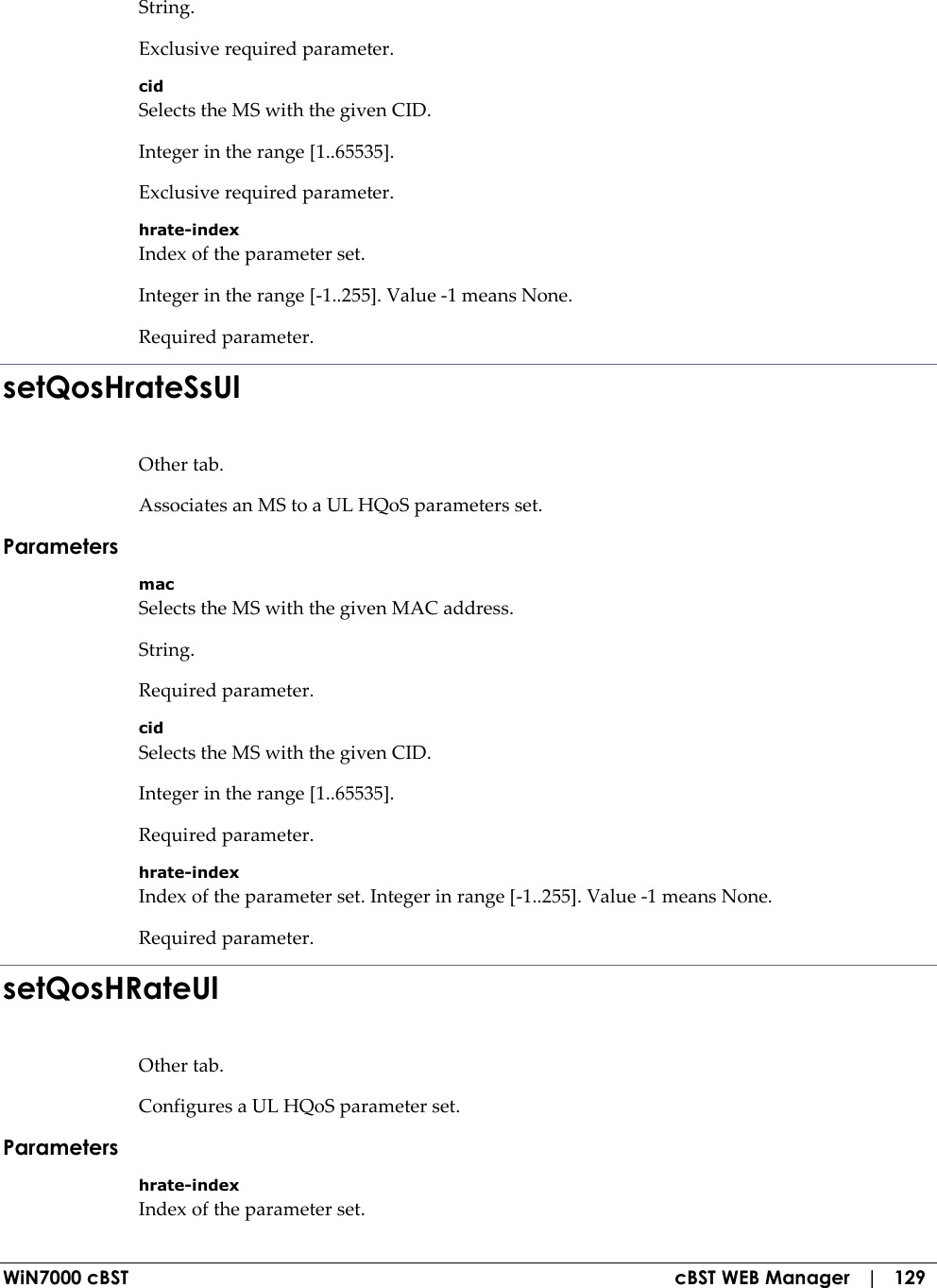  WiN7000 cBST  cBST WEB Manager   |   129 String. Exclusive required parameter. cid Selects the MS with the given CID. Integer in the range [1..65535]. Exclusive required parameter. hrate-index Index of the parameter set. Integer in the range [-1..255]. Value -1 means None. Required parameter. setQosHrateSsUl Other tab. Associates an MS to a UL HQoS parameters set. Parameters mac Selects the MS with the given MAC address. String. Required parameter. cid Selects the MS with the given CID. Integer in the range [1..65535]. Required parameter. hrate-index Index of the parameter set. Integer in range [-1..255]. Value -1 means None. Required parameter. setQosHRateUl Other tab. Configures a UL HQoS parameter set. Parameters hrate-index Index of the parameter set. 