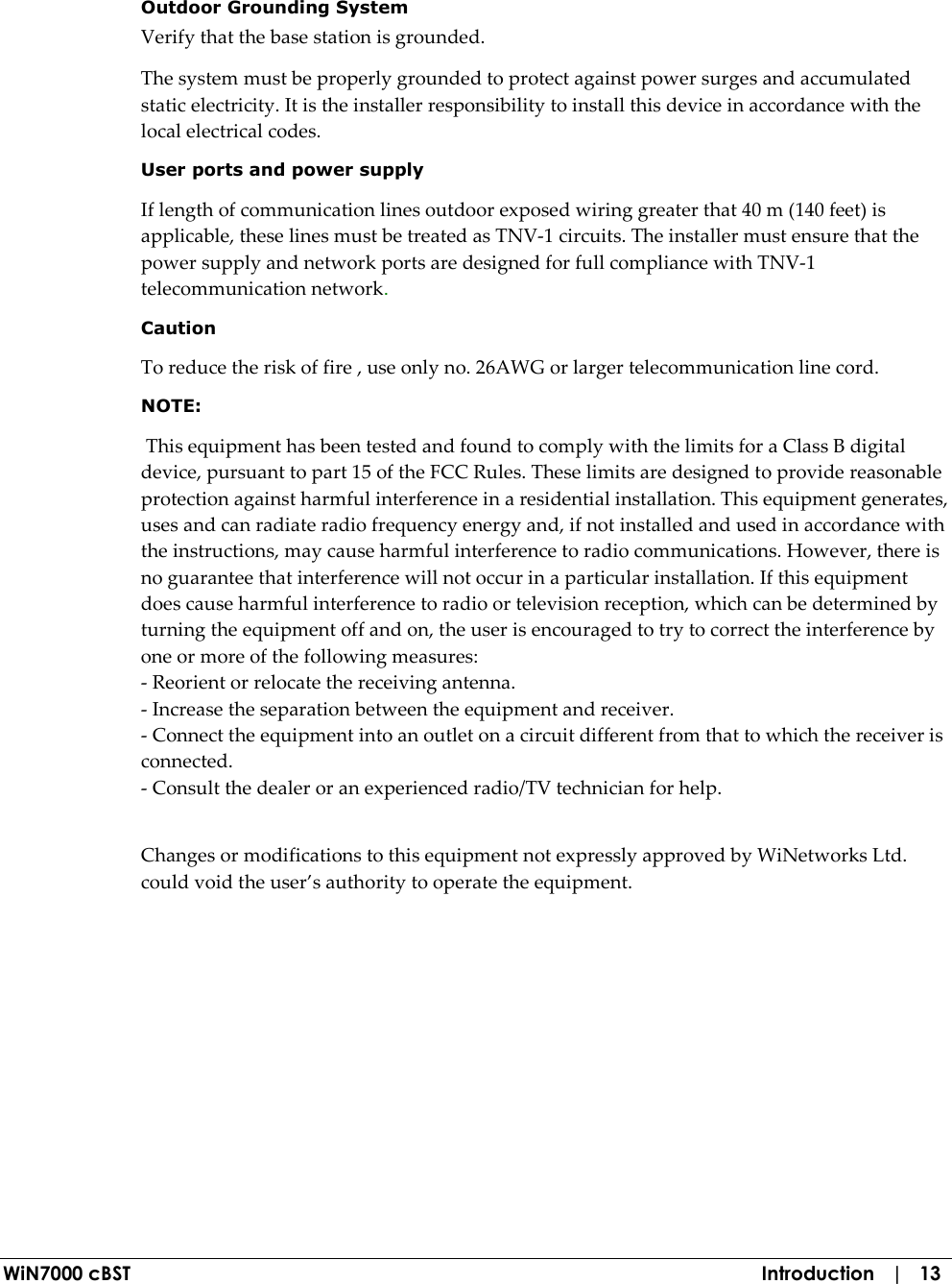  WiN7000 cBST  Introduction   |   13  Outdoor Grounding System Verify that the base station is grounded. The system must be properly grounded to protect against power surges and accumulated static electricity. It is the installer responsibility to install this device in accordance with the local electrical codes. User ports and power supply  If length of communication lines outdoor exposed wiring greater that 40 m (140 feet) is applicable, these lines must be treated as TNV-1 circuits. The installer must ensure that the power supply and network ports are designed for full compliance with TNV-1 telecommunication network. Caution To reduce the risk of fire , use only no. 26AWG or larger telecommunication line cord.   NOTE:     This equipment has been tested and found to comply with the limits for a Class B digital device, pursuant to part 15 of the FCC Rules. These limits are designed to provide reasonable protection against harmful interference in a residential installation. This equipment generates, uses and can radiate radio frequency energy and, if not installed and used in accordance with the instructions, may cause harmful interference to radio communications. However, there is no guarantee that interference will not occur in a particular installation. If this equipment does cause harmful interference to radio or television reception, which can be determined by turning the equipment off and on, the user is encouraged to try to correct the interference by one or more of the following measures:  - Reorient or relocate the receiving antenna. - Increase the separation between the equipment and receiver. - Connect the equipment into an outlet on a circuit different from that to which the receiver is connected. - Consult the dealer or an experienced radio/TV technician for help.   Changes or modifications to this equipment not expressly approved by WiNetworks Ltd. could void the user’s authority to operate the equipment.   