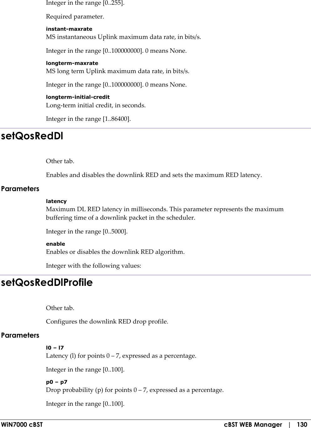  WiN7000 cBST  cBST WEB Manager   |   130 Integer in the range [0..255]. Required parameter. instant-maxrate MS instantaneous Uplink maximum data rate, in bits/s. Integer in the range [0..100000000]. 0 means None. longterm-maxrate MS long term Uplink maximum data rate, in bits/s. Integer in the range [0..100000000]. 0 means None. longterm-initial-credit Long-term initial credit, in seconds. Integer in the range [1..86400]. setQosRedDl Other tab. Enables and disables the downlink RED and sets the maximum RED latency. Parameters latency Maximum DL RED latency in milliseconds. This parameter represents the maximum buffering time of a downlink packet in the scheduler. Integer in the range [0..5000]. enable Enables or disables the downlink RED algorithm. Integer with the following values: setQosRedDlProfile Other tab. Configures the downlink RED drop profile. Parameters l0 – l7 Latency (l) for points 0 – 7, expressed as a percentage. Integer in the range [0..100]. p0 – p7 Drop probability (p) for points 0 – 7, expressed as a percentage. Integer in the range [0..100]. 