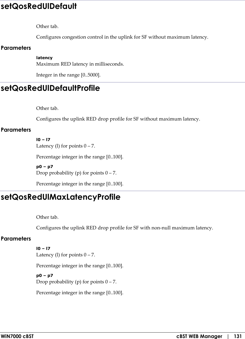  WiN7000 cBST  cBST WEB Manager   |   131 setQosRedUlDefault Other tab. Configures congestion control in the uplink for SF without maximum latency. Parameters latency Maximum RED latency in milliseconds. Integer in the range [0..5000]. setQosRedUlDefaultProfile Other tab. Configures the uplink RED drop profile for SF without maximum latency. Parameters l0 – l7 Latency (l) for points 0 – 7. Percentage integer in the range [0..100]. p0 – p7 Drop probability (p) for points 0 – 7. Percentage integer in the range [0..100]. setQosRedUlMaxLatencyProfile Other tab. Configures the uplink RED drop profile for SF with non-null maximum latency. Parameters l0 – l7 Latency (l) for points 0 – 7. Percentage integer in the range [0..100]. p0 – p7 Drop probability (p) for points 0 – 7. Percentage integer in the range [0..100]. 