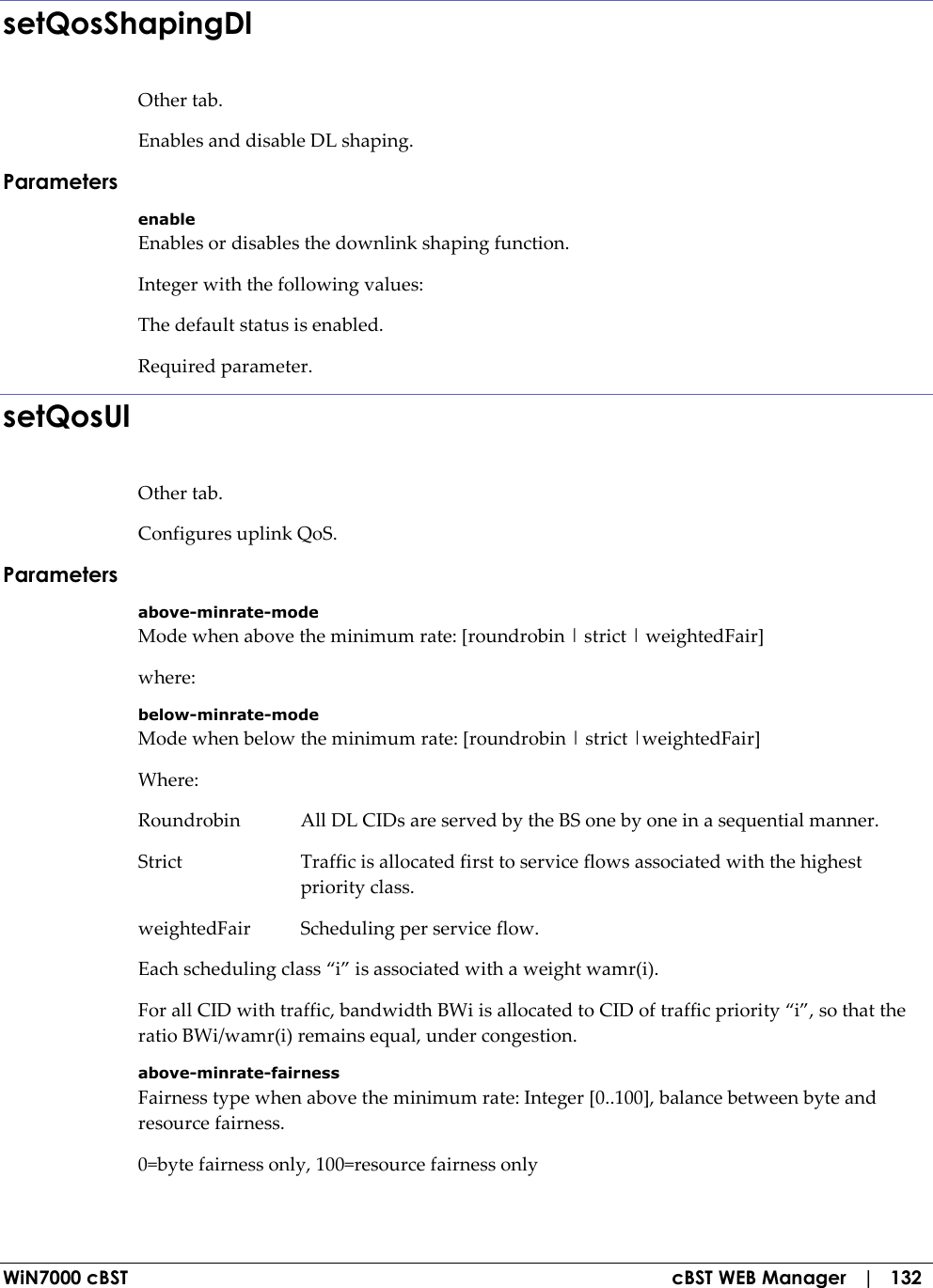  WiN7000 cBST  cBST WEB Manager   |   132 setQosShapingDl Other tab. Enables and disable DL shaping. Parameters enable Enables or disables the downlink shaping function. Integer with the following values: The default status is enabled. Required parameter. setQosUl Other tab. Configures uplink QoS. Parameters above-minrate-mode Mode when above the minimum rate: [roundrobin | strict | weightedFair] where: below-minrate-mode Mode when below the minimum rate: [roundrobin | strict |weightedFair] Where: Roundrobin  All DL CIDs are served by the BS one by one in a sequential manner. Strict  Traffic is allocated first to service flows associated with the highest priority class. weightedFair  Scheduling per service flow. Each scheduling class “i” is associated with a weight wamr(i). For all CID with traffic, bandwidth BWi is allocated to CID of traffic priority “i”, so that the ratio BWi/wamr(i) remains equal, under congestion. above-minrate-fairness Fairness type when above the minimum rate: Integer [0..100], balance between byte and resource fairness. 0=byte fairness only, 100=resource fairness only 