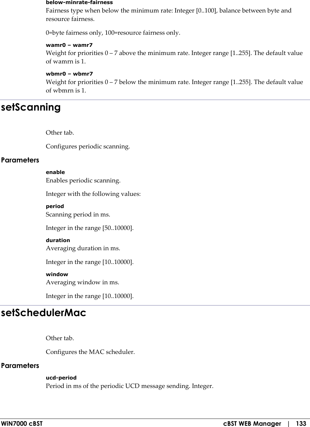  WiN7000 cBST  cBST WEB Manager   |   133 below-minrate-fairness Fairness type when below the minimum rate: Integer [0..100], balance between byte and resource fairness. 0=byte fairness only, 100=resource fairness only. wamr0 – wamr7 Weight for priorities 0 – 7 above the minimum rate. Integer range [1..255]. The default value of wamrn is 1. wbmr0 – wbmr7 Weight for priorities 0 – 7 below the minimum rate. Integer range [1..255]. The default value of wbmrn is 1. setScanning Other tab. Configures periodic scanning. Parameters enable Enables periodic scanning. Integer with the following values: period Scanning period in ms. Integer in the range [50..10000]. duration Averaging duration in ms. Integer in the range [10..10000]. window Averaging window in ms. Integer in the range [10..10000]. setSchedulerMac Other tab. Configures the MAC scheduler. Parameters ucd-period Period in ms of the periodic UCD message sending. Integer. 