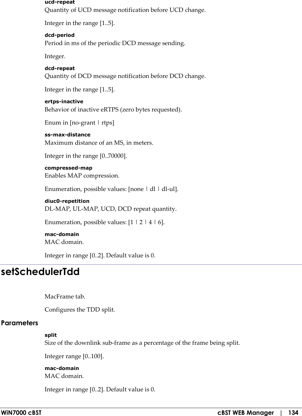  WiN7000 cBST  cBST WEB Manager   |   134 ucd-repeat Quantity of UCD message notification before UCD change. Integer in the range [1..5]. dcd-period Period in ms of the periodic DCD message sending. Integer. dcd-repeat Quantity of DCD message notification before DCD change. Integer in the range [1..5]. ertps-inactive Behavior of inactive eRTPS (zero bytes requested). Enum in [no-grant | rtps] ss-max-distance Maximum distance of an MS, in meters. Integer in the range [0..70000]. compressed-map Enables MAP compression. Enumeration, possible values: [none | dl | dl-ul]. diuc0-repetition DL-MAP, UL-MAP, UCD, DCD repeat quantity. Enumeration, possible values: [1 | 2 | 4 | 6]. mac-domain MAC domain. Integer in range [0..2]. Default value is 0. setSchedulerTdd MacFrame tab. Configures the TDD split. Parameters split Size of the downlink sub-frame as a percentage of the frame being split. Integer range [0..100]. mac-domain MAC domain. Integer in range [0..2]. Default value is 0. 