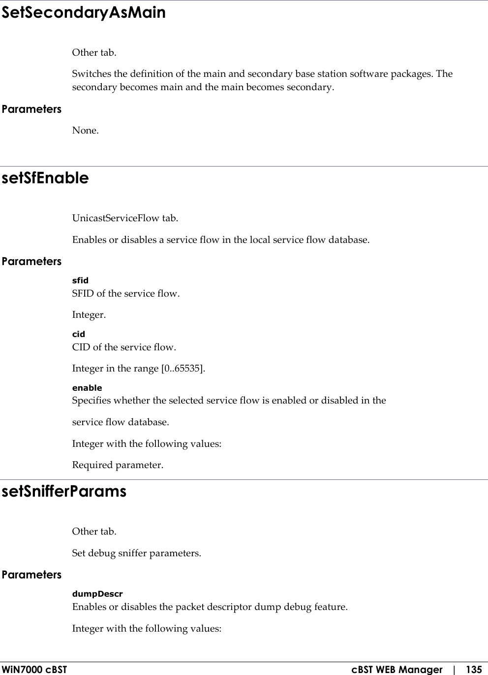  WiN7000 cBST  cBST WEB Manager   |   135 SetSecondaryAsMain Other tab. Switches the definition of the main and secondary base station software packages. The secondary becomes main and the main becomes secondary. Parameters None.  setSfEnable UnicastServiceFlow tab. Enables or disables a service flow in the local service flow database. Parameters sfid SFID of the service flow. Integer. cid CID of the service flow. Integer in the range [0..65535]. enable Specifies whether the selected service flow is enabled or disabled in the service flow database. Integer with the following values: Required parameter. setSnifferParams Other tab. Set debug sniffer parameters. Parameters dumpDescr Enables or disables the packet descriptor dump debug feature. Integer with the following values: 