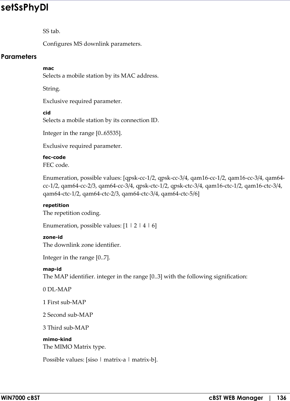  WiN7000 cBST  cBST WEB Manager   |   136 setSsPhyDl SS tab. Configures MS downlink parameters. Parameters mac Selects a mobile station by its MAC address. String. Exclusive required parameter. cid Selects a mobile station by its connection ID. Integer in the range [0..65535]. Exclusive required parameter. fec-code FEC code. Enumeration, possible values: [qpsk-cc-1/2, qpsk-cc-3/4, qam16-cc-1/2, qam16-cc-3/4, qam64-cc-1/2, qam64-cc-2/3, qam64-cc-3/4, qpsk-ctc-1/2, qpsk-ctc-3/4, qam16-ctc-1/2, qam16-ctc-3/4, qam64-ctc-1/2, qam64-ctc-2/3, qam64-ctc-3/4, qam64-ctc-5/6] repetition The repetition coding. Enumeration, possible values: [1 | 2 | 4 | 6] zone-id The downlink zone identifier. Integer in the range [0..7]. map-id The MAP identifier. integer in the range [0..3] with the following signification: 0 DL-MAP 1 First sub-MAP 2 Second sub-MAP 3 Third sub-MAP mimo-kind The MIMO Matrix type. Possible values: [siso | matrix-a | matrix-b]. 