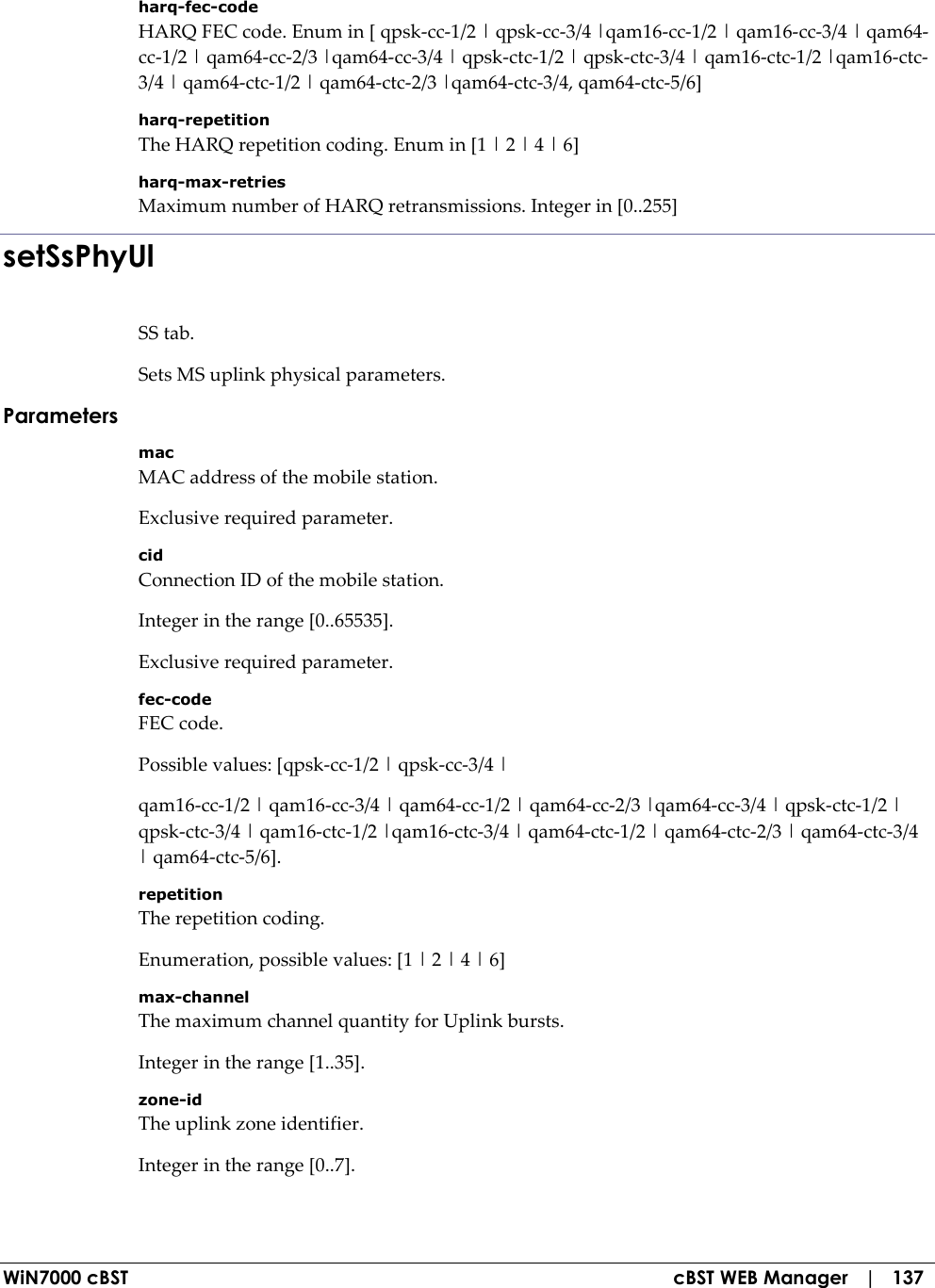  WiN7000 cBST  cBST WEB Manager   |   137 harq-fec-code HARQ FEC code. Enum in [ qpsk-cc-1/2 | qpsk-cc-3/4 |qam16-cc-1/2 | qam16-cc-3/4 | qam64-cc-1/2 | qam64-cc-2/3 |qam64-cc-3/4 | qpsk-ctc-1/2 | qpsk-ctc-3/4 | qam16-ctc-1/2 |qam16-ctc-3/4 | qam64-ctc-1/2 | qam64-ctc-2/3 |qam64-ctc-3/4, qam64-ctc-5/6] harq-repetition The HARQ repetition coding. Enum in [1 | 2 | 4 | 6] harq-max-retries Maximum number of HARQ retransmissions. Integer in [0..255] setSsPhyUl SS tab. Sets MS uplink physical parameters. Parameters mac MAC address of the mobile station. Exclusive required parameter. cid Connection ID of the mobile station. Integer in the range [0..65535]. Exclusive required parameter. fec-code FEC code. Possible values: [qpsk-cc-1/2 | qpsk-cc-3/4 | qam16-cc-1/2 | qam16-cc-3/4 | qam64-cc-1/2 | qam64-cc-2/3 |qam64-cc-3/4 | qpsk-ctc-1/2 | qpsk-ctc-3/4 | qam16-ctc-1/2 |qam16-ctc-3/4 | qam64-ctc-1/2 | qam64-ctc-2/3 | qam64-ctc-3/4 | qam64-ctc-5/6]. repetition The repetition coding. Enumeration, possible values: [1 | 2 | 4 | 6] max-channel The maximum channel quantity for Uplink bursts. Integer in the range [1..35]. zone-id The uplink zone identifier. Integer in the range [0..7]. 