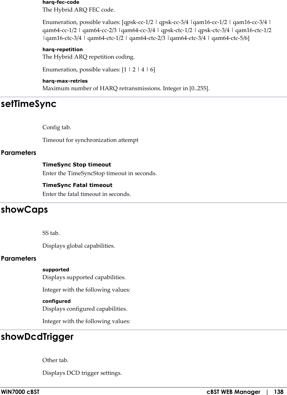  WiN7000 cBST  cBST WEB Manager   |   138 harq-fec-code The Hybrid ARQ FEC code. Enumeration, possible values: [qpsk-cc-1/2 | qpsk-cc-3/4 |qam16-cc-1/2 | qam16-cc-3/4 | qam64-cc-1/2 | qam64-cc-2/3 |qam64-cc-3/4 | qpsk-ctc-1/2 | qpsk-ctc-3/4 | qam16-ctc-1/2 |qam16-ctc-3/4 | qam64-ctc-1/2 | qam64-ctc-2/3 |qam64-ctc-3/4 | qam64-ctc-5/6] harq-repetition The Hybrid ARQ repetition coding. Enumeration, possible values: [1 | 2 | 4 | 6] harq-max-retries Maximum number of HARQ retransmissions. Integer in [0..255]. setTimeSync Config tab. Timeout for synchronization attempt Parameters TimeSync Stop timeout Enter the TimeSyncStop timeout in seconds. TimeSync Fatal timeout Enter the fatal timeout in seconds. showCaps SS tab. Displays global capabilities. Parameters supported Displays supported capabilities. Integer with the following values: configured Displays configured capabilities. Integer with the following values: showDcdTrigger Other tab. Displays DCD trigger settings. 